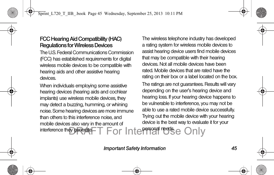 Important Safety Information 45FCC Hearing Aid Compatibility (HAC) Regulations for Wireless DevicesThe U.S. Federal Communications Commission (FCC) has established requirements for digital wireless mobile devices to be compatible with hearing aids and other assistive hearing devices.When individuals employing some assistive hearing devices (hearing aids and cochlear implants) use wireless mobile devices, they may detect a buzzing, humming, or whining noise. Some hearing devices are more immune than others to this interference noise, and mobile devices also vary in the amount of interference they generate.The wireless telephone industry has developed a rating system for wireless mobile devices to assist hearing device users find mobile devices that may be compatible with their hearing devices. Not all mobile devices have been rated. Mobile devices that are rated have the rating on their box or a label located on the box.The ratings are not guarantees. Results will vary depending on the user&apos;s hearing device and hearing loss. If your hearing device happens to be vulnerable to interference, you may not be able to use a rated mobile device successfully. Trying out the mobile device with your hearing device is the best way to evaluate it for your personal needs.Sprint_L720_T_IIB_.book  Page 45  Wednesday, September 25, 2013  10:11 PMDRAFT For Internal Use Only