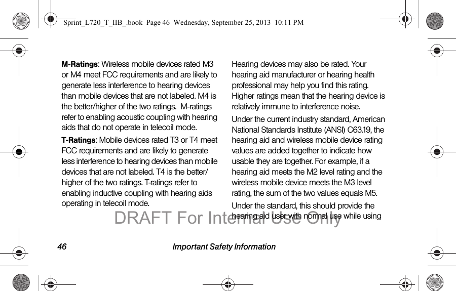 46 Important Safety InformationM-Ratings: Wireless mobile devices rated M3 or M4 meet FCC requirements and are likely to generate less interference to hearing devices than mobile devices that are not labeled. M4 is the better/higher of the two ratings.  M-ratings refer to enabling acoustic coupling with hearing aids that do not operate in telecoil mode.T-Ratings: Mobile devices rated T3 or T4 meet FCC requirements and are likely to generate less interference to hearing devices than mobile devices that are not labeled. T4 is the better/higher of the two ratings. T-ratings refer to enabling inductive coupling with hearing aids operating in telecoil mode.Hearing devices may also be rated. Your hearing aid manufacturer or hearing health professional may help you find this rating. Higher ratings mean that the hearing device is relatively immune to interference noise. Under the current industry standard, American National Standards Institute (ANSI) C63.19, the hearing aid and wireless mobile device rating values are added together to indicate how usable they are together. For example, if a hearing aid meets the M2 level rating and the wireless mobile device meets the M3 level rating, the sum of the two values equals M5. Under the standard, this should provide the hearing aid user with normal use while using Sprint_L720_T_IIB_.book  Page 46  Wednesday, September 25, 2013  10:11 PMDRAFT For Internal Use Only