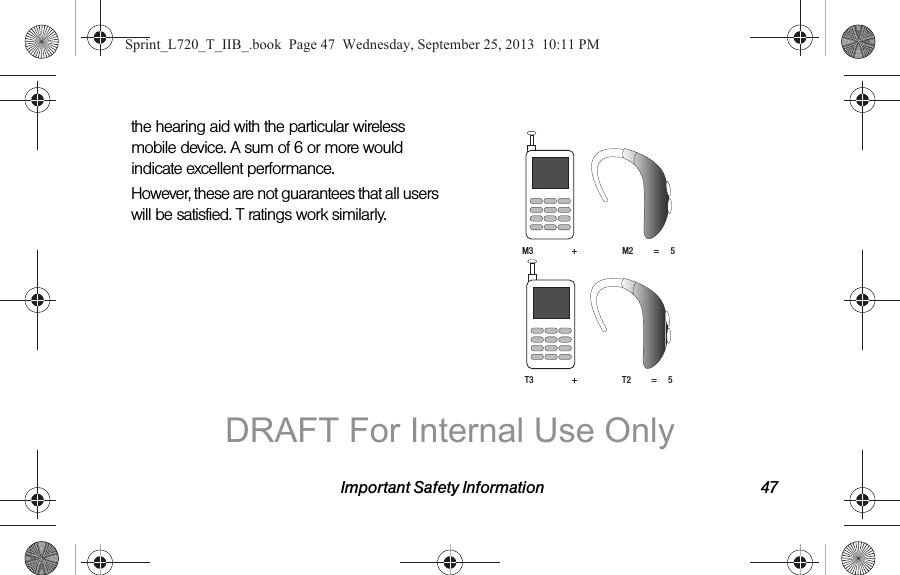Important Safety Information 47the hearing aid with the particular wireless mobile device. A sum of 6 or more would indicate excellent performance.  However, these are not guarantees that all users will be satisfied. T ratings work similarly. M3                 +                    M2         =     5T3                 +                    T2         =     5Sprint_L720_T_IIB_.book  Page 47  Wednesday, September 25, 2013  10:11 PMDRAFT For Internal Use Only