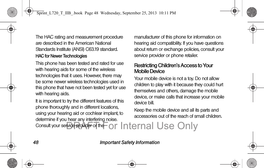48 Important Safety InformationThe HAC rating and measurement procedure are described in the American National Standards Institute (ANSI) C63.19 standard.HAC for Newer TechnologiesThis phone has been tested and rated for use with hearing aids for some of the wireless technologies that it uses. However, there may be some newer wireless technologies used in this phone that have not been tested yet for use with hearing aids. It is important to try the different features of this phone thoroughly and in different locations, using your hearing aid or cochlear implant, to determine if you hear any interfering noise. Consult your service provider or the manufacturer of this phone for information on hearing aid compatibility. If you have questions about return or exchange policies, consult your service provider or phone retailer.Restricting Children&apos;s Access to Your Mobile DeviceYour mobile device is not a toy. Do not allow children to play with it because they could hurt themselves and others, damage the mobile device, or make calls that increase your mobile device bill.Keep the mobile device and all its parts and accessories out of the reach of small children.Sprint_L720_T_IIB_.book  Page 48  Wednesday, September 25, 2013  10:11 PMDRAFT For Internal Use Only