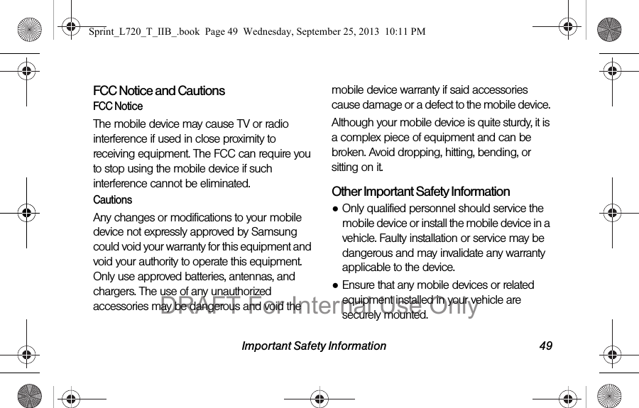 Important Safety Information 49FCC Notice and CautionsFCC NoticeThe mobile device may cause TV or radio interference if used in close proximity to receiving equipment. The FCC can require you to stop using the mobile device if such interference cannot be eliminated. CautionsAny changes or modifications to your mobile device not expressly approved by Samsung could void your warranty for this equipment and void your authority to operate this equipment. Only use approved batteries, antennas, and chargers. The use of any unauthorized accessories may be dangerous and void the mobile device warranty if said accessories cause damage or a defect to the mobile device. Although your mobile device is quite sturdy, it is a complex piece of equipment and can be broken. Avoid dropping, hitting, bending, or sitting on it.Other Important Safety Information●Only qualified personnel should service the mobile device or install the mobile device in a vehicle. Faulty installation or service may be dangerous and may invalidate any warranty applicable to the device.●Ensure that any mobile devices or related equipment installed in your vehicle are securely mounted.Sprint_L720_T_IIB_.book  Page 49  Wednesday, September 25, 2013  10:11 PMDRAFT For Internal Use Only