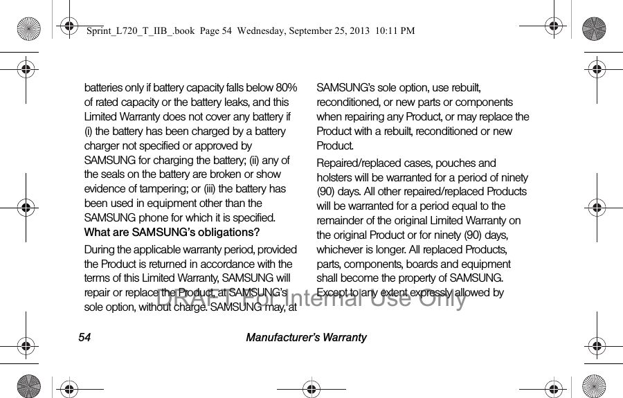 54 Manufacturer’s Warrantybatteries only if battery capacity falls below 80% of rated capacity or the battery leaks, and this Limited Warranty does not cover any battery if (i) the battery has been charged by a battery charger not specified or approved by SAMSUNG for charging the battery; (ii) any of the seals on the battery are broken or show evidence of tampering; or (iii) the battery has been used in equipment other than the SAMSUNG phone for which it is specified.What are SAMSUNG’s obligations?During the applicable warranty period, provided the Product is returned in accordance with the terms of this Limited Warranty, SAMSUNG will repair or replace the Product, at SAMSUNG’s sole option, without charge. SAMSUNG may, at SAMSUNG’s sole option, use rebuilt, reconditioned, or new parts or components when repairing any Product, or may replace the Product with a rebuilt, reconditioned or new Product. Repaired/replaced cases, pouches and holsters will be warranted for a period of ninety (90) days. All other repaired/replaced Products will be warranted for a period equal to the remainder of the original Limited Warranty on the original Product or for ninety (90) days, whichever is longer. All replaced Products, parts, components, boards and equipment shall become the property of SAMSUNG. Except to any extent expressly allowed by Sprint_L720_T_IIB_.book  Page 54  Wednesday, September 25, 2013  10:11 PMDRAFT For Internal Use Only