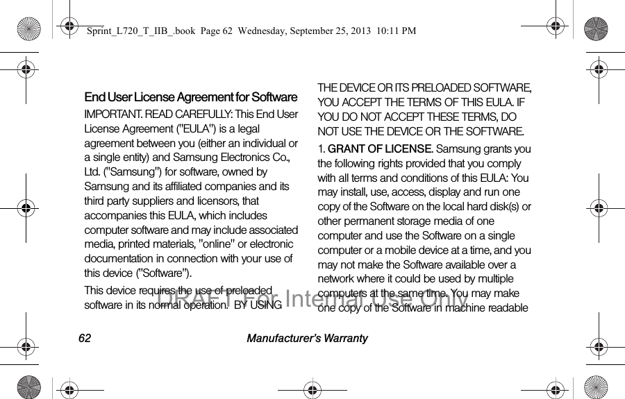 62 Manufacturer’s WarrantyEnd User License Agreement for SoftwareIMPORTANT. READ CAREFULLY: This End User License Agreement (&quot;EULA&quot;) is a legal agreement between you (either an individual or a single entity) and Samsung Electronics Co., Ltd. (&quot;Samsung&quot;) for software, owned by Samsung and its affiliated companies and its third party suppliers and licensors, that accompanies this EULA, which includes computer software and may include associated media, printed materials, &quot;online&quot; or electronic documentation in connection with your use of this device (&quot;Software&quot;). This device requires the use of preloaded software in its normal operation.  BY USING THE DEVICE OR ITS PRELOADED SOFTWARE, YOU ACCEPT THE TERMS OF THIS EULA. IF YOU DO NOT ACCEPT THESE TERMS, DO NOT USE THE DEVICE OR THE SOFTWARE. 1. GRANT OF LICENSE. Samsung grants you the following rights provided that you comply with all terms and conditions of this EULA: You may install, use, access, display and run one copy of the Software on the local hard disk(s) or other permanent storage media of one computer and use the Software on a single computer or a mobile device at a time, and you may not make the Software available over a network where it could be used by multiple computers at the same time. You may make one copy of the Software in machine readable Sprint_L720_T_IIB_.book  Page 62  Wednesday, September 25, 2013  10:11 PMDRAFT For Internal Use Only