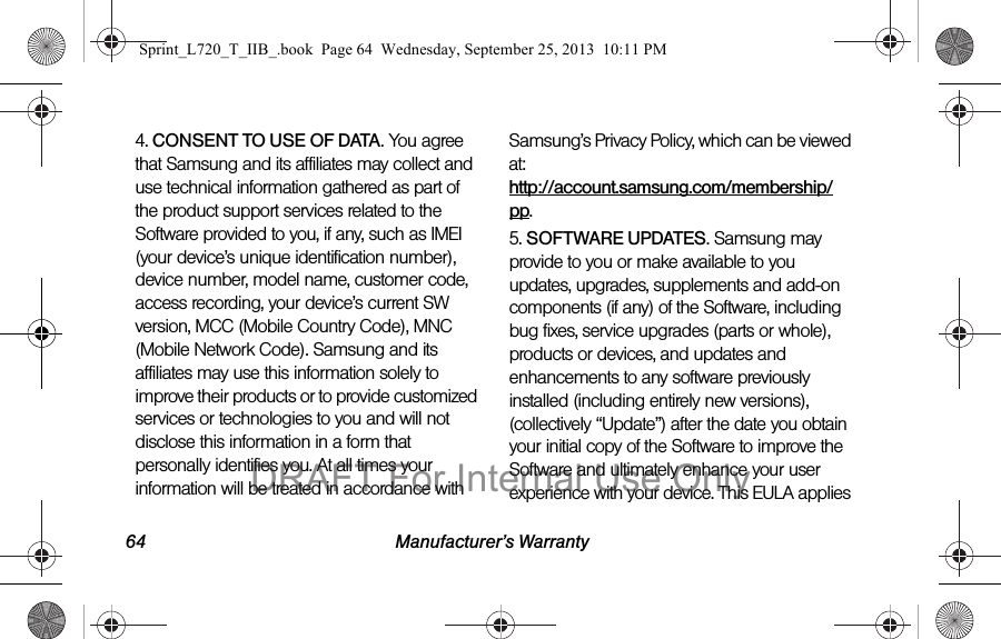64 Manufacturer’s Warranty4. CONSENT TO USE OF DATA. You agree that Samsung and its affiliates may collect and use technical information gathered as part of the product support services related to the Software provided to you, if any, such as IMEI (your device’s unique identification number), device number, model name, customer code, access recording, your device’s current SW version, MCC (Mobile Country Code), MNC (Mobile Network Code). Samsung and its affiliates may use this information solely to improve their products or to provide customized services or technologies to you and will not disclose this information in a form that personally identifies you. At all times your information will be treated in accordance with Samsung’s Privacy Policy, which can be viewed at:  http://account.samsung.com/membership/pp.5. SOFTWARE UPDATES. Samsung may provide to you or make available to you updates, upgrades, supplements and add-on components (if any) of the Software, including bug fixes, service upgrades (parts or whole), products or devices, and updates and enhancements to any software previously installed (including entirely new versions), (collectively “Update”) after the date you obtain your initial copy of the Software to improve the Software and ultimately enhance your user experience with your device. This EULA applies Sprint_L720_T_IIB_.book  Page 64  Wednesday, September 25, 2013  10:11 PMDRAFT For Internal Use Only