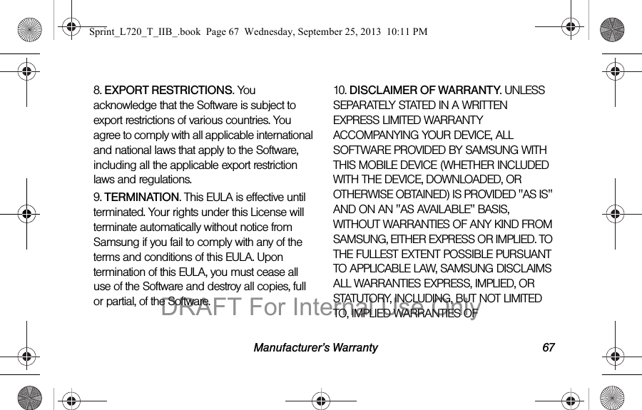 Manufacturer’s Warranty 678. EXPORT RESTRICTIONS. You acknowledge that the Software is subject to export restrictions of various countries. You agree to comply with all applicable international and national laws that apply to the Software, including all the applicable export restriction laws and regulations.9. TERMINATION. This EULA is effective until terminated. Your rights under this License will terminate automatically without notice from Samsung if you fail to comply with any of the terms and conditions of this EULA. Upon termination of this EULA, you must cease all use of the Software and destroy all copies, full or partial, of the Software.10. DISCLAIMER OF WARRANTY. UNLESS SEPARATELY STATED IN A WRITTEN EXPRESS LIMITED WARRANTY ACCOMPANYING YOUR DEVICE, ALL SOFTWARE PROVIDED BY SAMSUNG WITH THIS MOBILE DEVICE (WHETHER INCLUDED WITH THE DEVICE, DOWNLOADED, OR OTHERWISE OBTAINED) IS PROVIDED &quot;AS IS&quot; AND ON AN &quot;AS AVAILABLE&quot; BASIS, WITHOUT WARRANTIES OF ANY KIND FROM SAMSUNG, EITHER EXPRESS OR IMPLIED. TO THE FULLEST EXTENT POSSIBLE PURSUANT TO APPLICABLE LAW, SAMSUNG DISCLAIMS ALL WARRANTIES EXPRESS, IMPLIED, OR STATUTORY, INCLUDING, BUT NOT LIMITED TO, IMPLIED WARRANTIES OF Sprint_L720_T_IIB_.book  Page 67  Wednesday, September 25, 2013  10:11 PMDRAFT For Internal Use Only