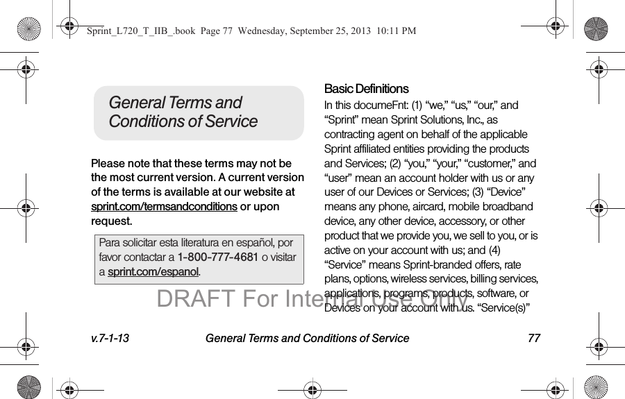 v.7-1-13 General Terms and Conditions of Service 77Please note that these terms may not be the most current version. A current version of the terms is available at our website at sprint.com/termsandconditions or upon request.Basic DefinitionsIn this documeFnt: (1) “we,” “us,” “our,” and “Sprint” mean Sprint Solutions, Inc., as contracting agent on behalf of the applicable Sprint affiliated entities providing the products and Services; (2) “you,” “your,” “customer,” and “user” mean an account holder with us or any user of our Devices or Services; (3) “Device” means any phone, aircard, mobile broadband device, any other device, accessory, or other product that we provide you, we sell to you, or is active on your account with us; and (4) “Service” means Sprint-branded offers, rate plans, options, wireless services, billing services, applications, programs, products, software, or Devices on your account with us. “Service(s)” Para solicitar esta literatura en español, por favor contactar a 1-800-777-4681 o visitar a sprint.com/espanol.General Terms and Conditions of ServiceSprint_L720_T_IIB_.book  Page 77  Wednesday, September 25, 2013  10:11 PMDRAFT For Internal Use Only