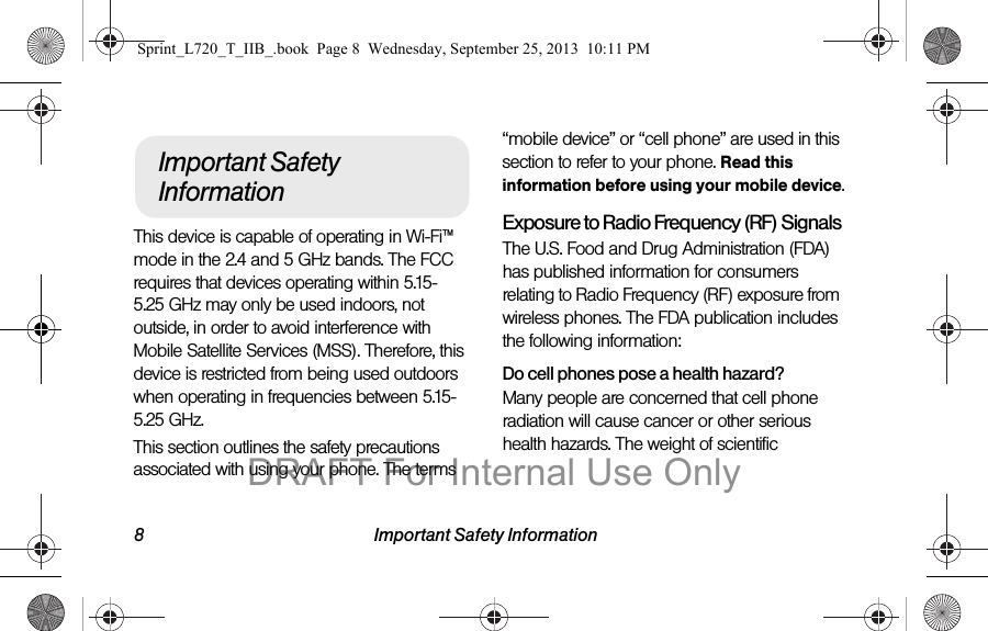 8 Important Safety InformationThis device is capable of operating in Wi-Fi™ mode in the 2.4 and 5 GHz bands. The FCC requires that devices operating within 5.15-5.25 GHz may only be used indoors, not outside, in order to avoid interference with Mobile Satellite Services (MSS). Therefore, this device is restricted from being used outdoors when operating in frequencies between 5.15-5.25 GHz.This section outlines the safety precautions associated with using your phone. The terms “mobile device” or “cell phone” are used in this section to refer to your phone. Read this information before using your mobile device.Exposure to Radio Frequency (RF) SignalsThe U.S. Food and Drug Administration (FDA) has published information for consumers relating to Radio Frequency (RF) exposure from wireless phones. The FDA publication includes the following information:Do cell phones pose a health hazard?Many people are concerned that cell phone radiation will cause cancer or other serious health hazards. The weight of scientific Important Safety InformationSprint_L720_T_IIB_.book  Page 8  Wednesday, September 25, 2013  10:11 PMDRAFT For Internal Use Only