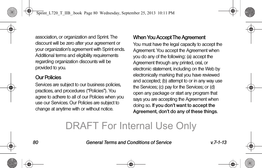 80 General Terms and Conditions of Service v.7-1-13association, or organization and Sprint. The discount will be zero after your agreement or your organization’s agreement with Sprint ends. Additional terms and eligibility requirements regarding organization discounts will be provided to you.Our PoliciesServices are subject to our business policies, practices, and procedures (“Policies”). You agree to adhere to all of our Policies when you use our Services. Our Policies are subject to change at anytime with or without notice.When You Accept The AgreementYou must have the legal capacity to accept the Agreement. You accept the Agreement when you do any of the following: (a) accept the Agreement through any printed, oral, or electronic statement, including on the Web by electronically marking that you have reviewed and accepted; (b) attempt to or in any way use the Services; (c) pay for the Services; or (d) open any package or start any program that says you are accepting the Agreement when doing so. If you don’t want to accept the Agreement, don’t do any of these things.Sprint_L720_T_IIB_.book  Page 80  Wednesday, September 25, 2013  10:11 PMDRAFT For Internal Use Only