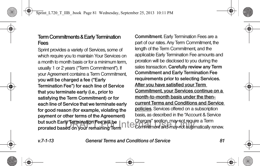 v.7-1-13 General Terms and Conditions of Service 81Term Commitments &amp; Early Termination FeesSprint provides a variety of Services, some of which require you to maintain Your Services on a month to month basis or for a minimum term, usually 1 or 2 years (“Term Commitment”). If your Agreement contains a Term Commitment, you will be charged a fee (“Early Termination Fee”) for each line of Service that you terminate early (i.e., prior to satisfying the Term Commitment) or for each line of Service that we terminate early for good reason (for example, violating the payment or other terms of the Agreement) but such Early Termination Fee will be prorated based on your remaining Term Commitment. Early Termination Fees are a part of our rates. Any Term Commitment, the length of the Term Commitment, and the applicable Early Termination Fee amounts and proration will be disclosed to you during the sales transaction. Carefully review any Term Commitment and Early Termination Fee requirements prior to selecting Services.  After you have satisfied your Term Commitment, your Services continue on a month-to-month basis under the then-current Terms and Conditions and Service policies. Services offered on a subscription basis, as described in the “Account &amp; Service Charges” section, may not require a Term Commitment and may not automatically renew. Sprint_L720_T_IIB_.book  Page 81  Wednesday, September 25, 2013  10:11 PMDRAFT For Internal Use Only