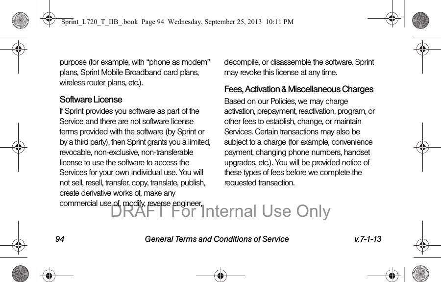 94 General Terms and Conditions of Service v.7-1-13purpose (for example, with “phone as modem” plans, Sprint Mobile Broadband card plans, wireless router plans, etc.).Software LicenseIf Sprint provides you software as part of the Service and there are not software license terms provided with the software (by Sprint or by a third party), then Sprint grants you a limited, revocable, non-exclusive, non-transferable license to use the software to access the Services for your own individual use. You will not sell, resell, transfer, copy, translate, publish, create derivative works of, make any commercial use of, modify, reverse engineer, decompile, or disassemble the software. Sprint may revoke this license at any time.Fees, Activation &amp; Miscellaneous ChargesBased on our Policies, we may charge activation, prepayment, reactivation, program, or other fees to establish, change, or maintain Services. Certain transactions may also be subject to a charge (for example, convenience payment, changing phone numbers, handset upgrades, etc.). You will be provided notice of these types of fees before we complete the requested transaction.Sprint_L720_T_IIB_.book  Page 94  Wednesday, September 25, 2013  10:11 PMDRAFT For Internal Use Only