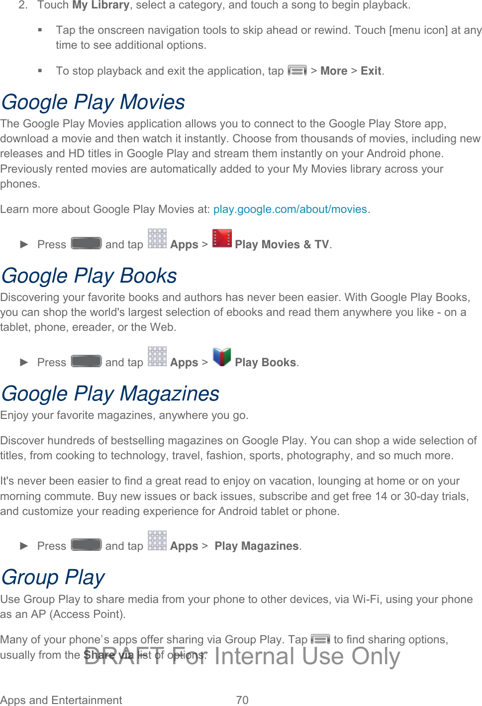  Apps and Entertainment 70   2. Touch My Library, select a category, and touch a song to begin playback.  Tap the onscreen navigation tools to skip ahead or rewind. Touch [menu icon] at any time to see additional options.   To stop playback and exit the application, tap   &gt; More &gt; Exit.  Google Play Movies The Google Play Movies application allows you to connect to the Google Play Store app, download a movie and then watch it instantly. Choose from thousands of movies, including new releases and HD titles in Google Play and stream them instantly on your Android phone. Previously rented movies are automatically added to your My Movies library across your phones. Learn more about Google Play Movies at: play.google.com/about/movies. ►  Press   and tap   Apps &gt;   Play Movies &amp; TV.  Google Play Books Discovering your favorite books and authors has never been easier. With Google Play Books, you can shop the world&apos;s largest selection of ebooks and read them anywhere you like - on a tablet, phone, ereader, or the Web. ►  Press   and tap   Apps &gt;   Play Books.  Google Play Magazines Enjoy your favorite magazines, anywhere you go. Discover hundreds of bestselling magazines on Google Play. You can shop a wide selection of titles, from cooking to technology, travel, fashion, sports, photography, and so much more. It&apos;s never been easier to find a great read to enjoy on vacation, lounging at home or on your morning commute. Buy new issues or back issues, subscribe and get free 14 or 30-day trials, and customize your reading experience for Android tablet or phone. ►  Press   and tap   Apps &gt;  Play Magazines.  Group Play Use Group Play to share media from your phone to other devices, via Wi-Fi, using your phone as an AP (Access Point). Many of your phone’s apps offer sharing via Group Play. Tap   to find sharing options, usually from the Share via list of options. DRAFT For Internal Use Only