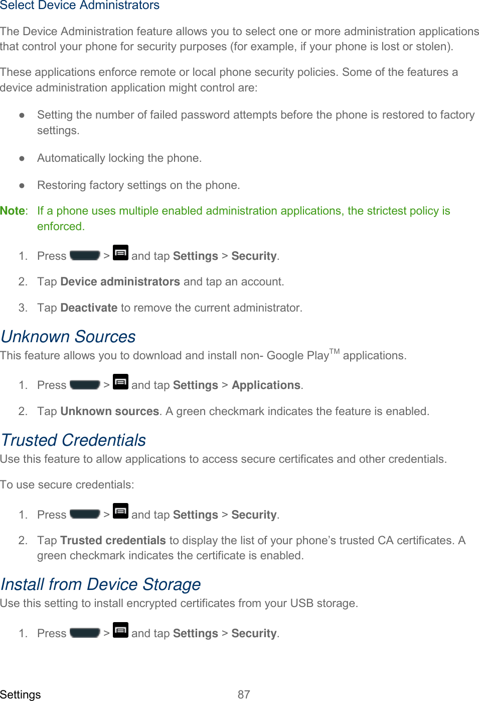 Settings 87   Select Device Administrators The Device Administration feature allows you to select one or more administration applications that control your phone for security purposes (for example, if your phone is lost or stolen). These applications enforce remote or local phone security policies. Some of the features a device administration application might control are: ●  Setting the number of failed password attempts before the phone is restored to factory settings. ●  Automatically locking the phone. ●  Restoring factory settings on the phone. Note:   If a phone uses multiple enabled administration applications, the strictest policy is enforced. 1.  Press   &gt;   and tap Settings &gt; Security. 2.  Tap Device administrators and tap an account. 3.  Tap Deactivate to remove the current administrator.  Unknown Sources This feature allows you to download and install non- Google PlayTM applications. 1.  Press   &gt;   and tap Settings &gt; Applications. 2.  Tap Unknown sources. A green checkmark indicates the feature is enabled. Trusted Credentials Use this feature to allow applications to access secure certificates and other credentials. To use secure credentials: 1.  Press   &gt;   and tap Settings &gt; Security. 2.  Tap Trusted credentials to display the list of your phone’s trusted CA certificates. A green checkmark indicates the certificate is enabled. Install from Device Storage Use this setting to install encrypted certificates from your USB storage. 1.  Press   &gt;   and tap Settings &gt; Security. 