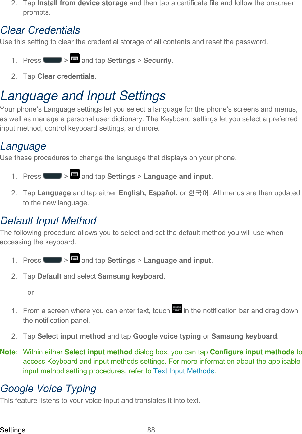 Settings 88   2.  Tap Install from device storage and then tap a certificate file and follow the onscreen prompts. Clear Credentials Use this setting to clear the credential storage of all contents and reset the password. 1.  Press   &gt;   and tap Settings &gt; Security. 2.  Tap Clear credentials. Language and Input Settings Your phone’s Language settings let you select a language for the phone’s screens and menus, as well as manage a personal user dictionary. The Keyboard settings let you select a preferred input method, control keyboard settings, and more. Language Use these procedures to change the language that displays on your phone. 1.  Press   &gt;   and tap Settings &gt; Language and input. 2.  Tap Language and tap either English, Español, or 한국어. All menus are then updated to the new language. Default Input Method The following procedure allows you to select and set the default method you will use when accessing the keyboard. 1.  Press   &gt;   and tap Settings &gt; Language and input. 2.  Tap Default and select Samsung keyboard.  - or - 1.  From a screen where you can enter text, touch   in the notification bar and drag down the notification panel. 2.  Tap Select input method and tap Google voice typing or Samsung keyboard. Note:   Within either Select input method dialog box, you can tap Configure input methods to access Keyboard and input methods settings. For more information about the applicable input method setting procedures, refer to Text Input Methods. Google Voice Typing This feature listens to your voice input and translates it into text. 