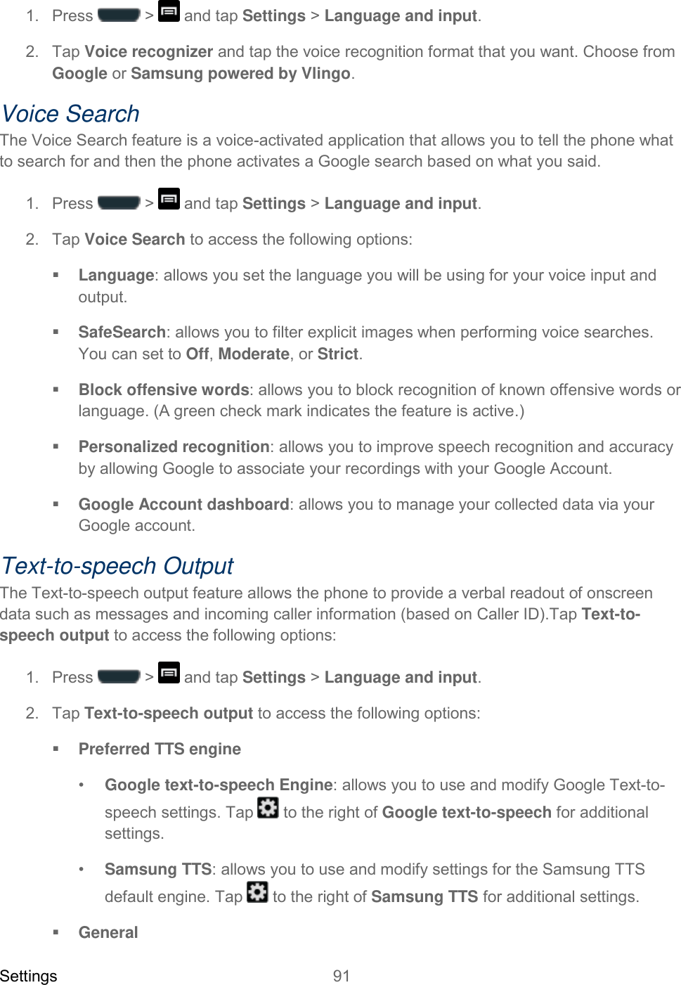 Settings 91   1.  Press   &gt;   and tap Settings &gt; Language and input. 2.  Tap Voice recognizer and tap the voice recognition format that you want. Choose from Google or Samsung powered by Vlingo. Voice Search The Voice Search feature is a voice-activated application that allows you to tell the phone what to search for and then the phone activates a Google search based on what you said. 1.  Press   &gt;   and tap Settings &gt; Language and input. 2.  Tap Voice Search to access the following options:  Language: allows you set the language you will be using for your voice input and output.  SafeSearch: allows you to filter explicit images when performing voice searches. You can set to Off, Moderate, or Strict.  Block offensive words: allows you to block recognition of known offensive words or language. (A green check mark indicates the feature is active.)  Personalized recognition: allows you to improve speech recognition and accuracy by allowing Google to associate your recordings with your Google Account.  Google Account dashboard: allows you to manage your collected data via your Google account. Text-to-speech Output The Text-to-speech output feature allows the phone to provide a verbal readout of onscreen data such as messages and incoming caller information (based on Caller ID).Tap Text-to-speech output to access the following options: 1.  Press   &gt;   and tap Settings &gt; Language and input. 2.  Tap Text-to-speech output to access the following options:  Preferred TTS engine •  Google text-to-speech Engine: allows you to use and modify Google Text-to-speech settings. Tap   to the right of Google text-to-speech for additional settings.  •  Samsung TTS: allows you to use and modify settings for the Samsung TTS default engine. Tap   to the right of Samsung TTS for additional settings.  General 