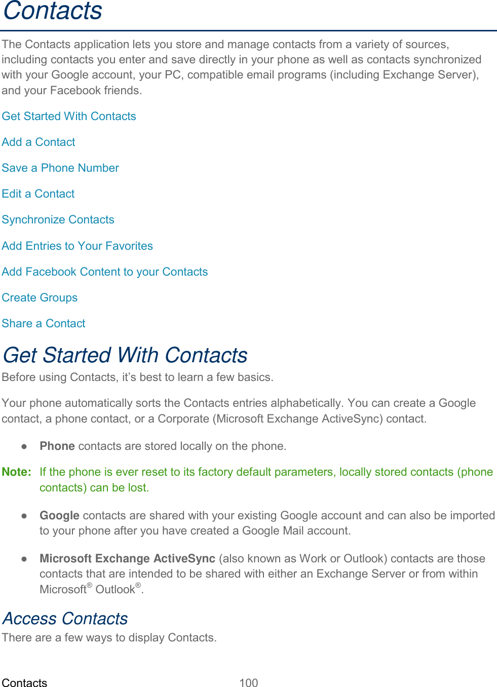 Contacts 100   Contacts The Contacts application lets you store and manage contacts from a variety of sources, including contacts you enter and save directly in your phone as well as contacts synchronized with your Google account, your PC, compatible email programs (including Exchange Server), and your Facebook friends. Get Started With Contacts Add a Contact Save a Phone Number Edit a Contact Synchronize Contacts Add Entries to Your Favorites Add Facebook Content to your Contacts Create Groups Share a Contact Get Started With Contacts Before using Contacts, it’s best to learn a few basics. Your phone automatically sorts the Contacts entries alphabetically. You can create a Google contact, a phone contact, or a Corporate (Microsoft Exchange ActiveSync) contact. ● Phone contacts are stored locally on the phone. Note:   If the phone is ever reset to its factory default parameters, locally stored contacts (phone contacts) can be lost. ● Google contacts are shared with your existing Google account and can also be imported to your phone after you have created a Google Mail account. ● Microsoft Exchange ActiveSync (also known as Work or Outlook) contacts are those contacts that are intended to be shared with either an Exchange Server or from within Microsoft® Outlook®. Access Contacts There are a few ways to display Contacts. 