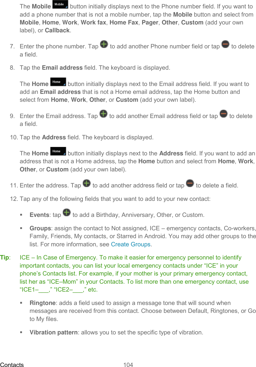 Contacts 104   The Mobile  button initially displays next to the Phone number field. If you want to add a phone number that is not a mobile number, tap the Mobile button and select from Mobile, Home, Work, Work fax, Home Fax, Pager, Other, Custom (add your own label), or Callback. 7.  Enter the phone number. Tap   to add another Phone number field or tap   to delete a field. 8.  Tap the Email address field. The keyboard is displayed. The Home   button initially displays next to the Email address field. If you want to add an Email address that is not a Home email address, tap the Home button and select from Home, Work, Other, or Custom (add your own label). 9.  Enter the Email address. Tap   to add another Email address field or tap   to delete a field. 10. Tap the Address field. The keyboard is displayed. The Home  button initially displays next to the Address field. If you want to add an address that is not a Home address, tap the Home button and select from Home, Work, Other, or Custom (add your own label). 11. Enter the address. Tap   to add another address field or tap   to delete a field. 12. Tap any of the following fields that you want to add to your new contact:  Events: tap   to add a Birthday, Anniversary, Other, or Custom.  Groups: assign the contact to Not assigned, ICE – emergency contacts, Co-workers, Family, Friends, My contacts, or Starred in Android. You may add other groups to the list. For more information, see Create Groups. Tip:   ICE – In Case of Emergency. To make it easier for emergency personnel to identify important contacts, you can list your local emergency contacts under “ICE” in your phone’s Contacts list. For example, if your mother is your primary emergency contact, list her as “ICE–Mom” in your Contacts. To list more than one emergency contact, use “ICE1–___,” “ICE2–___,” etc.  Ringtone: adds a field used to assign a message tone that will sound when messages are received from this contact. Choose between Default, Ringtones, or Go to My files.  Vibration pattern: allows you to set the specific type of vibration. 