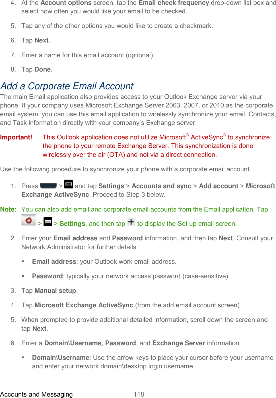 Accounts and Messaging 118   4.  At the Account options screen, tap the Email check frequency drop-down list box and select how often you would like your email to be checked. 5.  Tap any of the other options you would like to create a checkmark. 6.  Tap Next. 7.  Enter a name for this email account (optional). 8.  Tap Done. Add a Corporate Email Account The main Email application also provides access to your Outlook Exchange server via your phone. If your company uses Microsoft Exchange Server 2003, 2007, or 2010 as the corporate email system, you can use this email application to wirelessly synchronize your email, Contacts, and Task information directly with your company’s Exchange server. Important!   This Outlook application does not utilize Microsoft® ActiveSync® to synchronize the phone to your remote Exchange Server. This synchronization is done wirelessly over the air (OTA) and not via a direct connection. Use the following procedure to synchronize your phone with a corporate email account.  1.  Press   &gt;   and tap Settings &gt; Accounts and sync &gt; Add account &gt; Microsoft Exchange ActiveSync. Proceed to Step 3 below. Note:   You can also add email and corporate email accounts from the Email application. Tap  &gt;   &gt; Settings, and then tap   to display the Set up email screen. 2.  Enter your Email address and Password information, and then tap Next. Consult your Network Administrator for further details.  Email address: your Outlook work email address.  Password: typically your network access password (case-sensitive). 3.  Tap Manual setup. 4.  Tap Microsoft Exchange ActiveSync (from the add email account screen). 5.  When prompted to provide additional detailed information, scroll down the screen and tap Next. 6.  Enter a Domain\Username, Password, and Exchange Server information.   Domain\Username: Use the arrow keys to place your cursor before your username and enter your network domain\desktop login username. 
