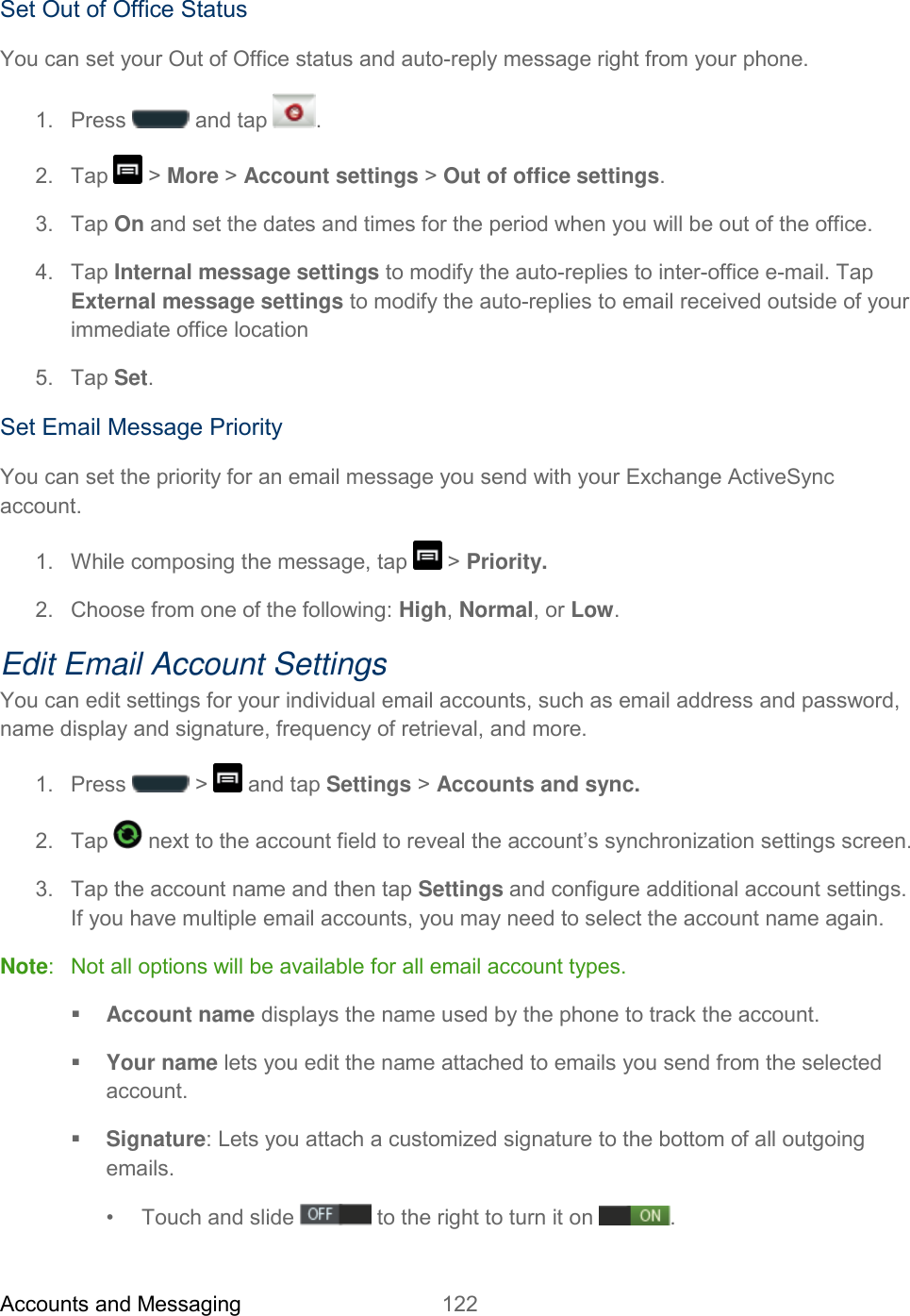 Accounts and Messaging 122   Set Out of Office Status You can set your Out of Office status and auto-reply message right from your phone. 1.  Press   and tap  . 2.  Tap   &gt; More &gt; Account settings &gt; Out of office settings. 3.  Tap On and set the dates and times for the period when you will be out of the office. 4.  Tap Internal message settings to modify the auto-replies to inter-office e-mail. Tap External message settings to modify the auto-replies to email received outside of your immediate office location 5.  Tap Set. Set Email Message Priority You can set the priority for an email message you send with your Exchange ActiveSync account. 1.  While composing the message, tap   &gt; Priority. 2.  Choose from one of the following: High, Normal, or Low. Edit Email Account Settings You can edit settings for your individual email accounts, such as email address and password, name display and signature, frequency of retrieval, and more. 1.  Press   &gt;   and tap Settings &gt; Accounts and sync. 2.  Tap   next to the account field to reveal the account’s synchronization settings screen. 3.  Tap the account name and then tap Settings and configure additional account settings. If you have multiple email accounts, you may need to select the account name again. Note:   Not all options will be available for all email account types.  Account name displays the name used by the phone to track the account.  Your name lets you edit the name attached to emails you send from the selected account.  Signature: Lets you attach a customized signature to the bottom of all outgoing emails. •  Touch and slide   to the right to turn it on  .  