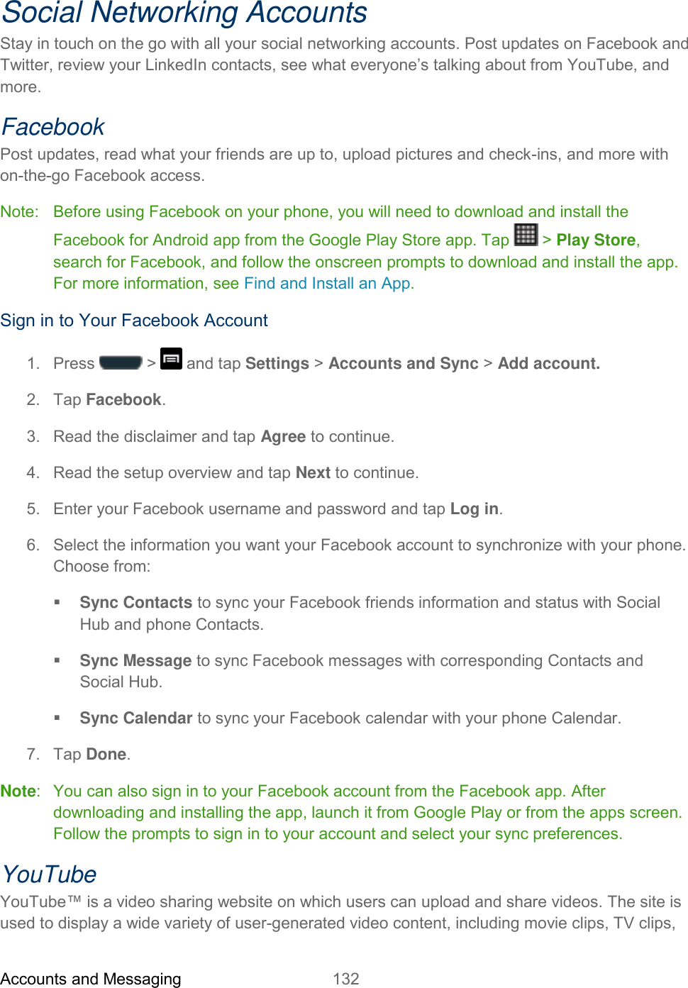 Accounts and Messaging 132   Social Networking Accounts Stay in touch on the go with all your social networking accounts. Post updates on Facebook and Twitter, review your LinkedIn contacts, see what everyone’s talking about from YouTube, and more. Facebook Post updates, read what your friends are up to, upload pictures and check-ins, and more with on-the-go Facebook access. Note:   Before using Facebook on your phone, you will need to download and install the Facebook for Android app from the Google Play Store app. Tap   &gt; Play Store, search for Facebook, and follow the onscreen prompts to download and install the app. For more information, see Find and Install an App. Sign in to Your Facebook Account 1.  Press   &gt;   and tap Settings &gt; Accounts and Sync &gt; Add account. 2.  Tap Facebook. 3.  Read the disclaimer and tap Agree to continue. 4.  Read the setup overview and tap Next to continue. 5.  Enter your Facebook username and password and tap Log in. 6.  Select the information you want your Facebook account to synchronize with your phone. Choose from:  Sync Contacts to sync your Facebook friends information and status with Social Hub and phone Contacts.  Sync Message to sync Facebook messages with corresponding Contacts and Social Hub.  Sync Calendar to sync your Facebook calendar with your phone Calendar. 7.  Tap Done. Note:   You can also sign in to your Facebook account from the Facebook app. After downloading and installing the app, launch it from Google Play or from the apps screen. Follow the prompts to sign in to your account and select your sync preferences. YouTube YouTube™ is a video sharing website on which users can upload and share videos. The site is used to display a wide variety of user-generated video content, including movie clips, TV clips, 