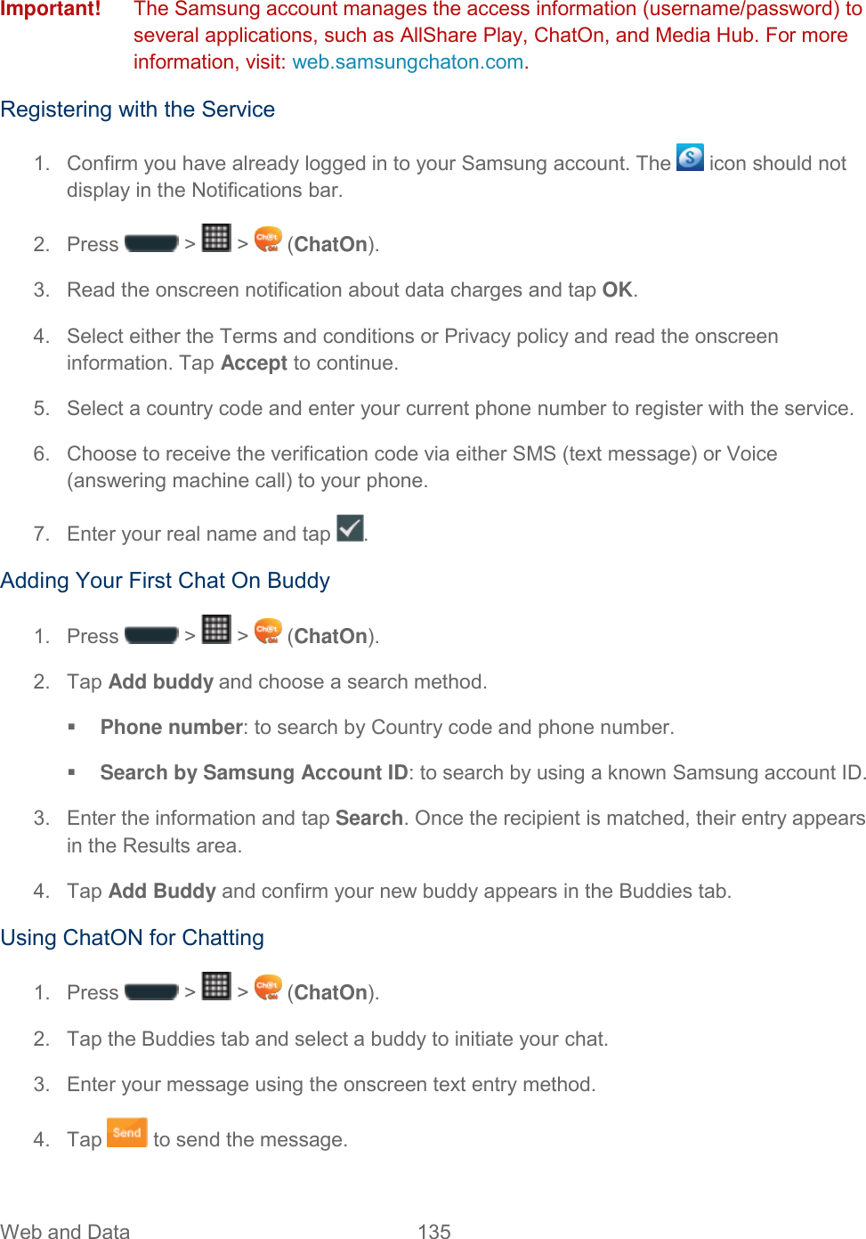 Web and Data  135   Important!   The Samsung account manages the access information (username/password) to several applications, such as AllShare Play, ChatOn, and Media Hub. For more information, visit: web.samsungchaton.com. Registering with the Service 1.  Confirm you have already logged in to your Samsung account. The   icon should not display in the Notifications bar. 2.  Press   &gt;   &gt;   (ChatOn). 3.  Read the onscreen notification about data charges and tap OK. 4.  Select either the Terms and conditions or Privacy policy and read the onscreen information. Tap Accept to continue. 5.  Select a country code and enter your current phone number to register with the service. 6. Choose to receive the verification code via either SMS (text message) or Voice (answering machine call) to your phone. 7.  Enter your real name and tap  . Adding Your First Chat On Buddy 1.  Press   &gt;   &gt;   (ChatOn). 2.  Tap Add buddy and choose a search method.  Phone number: to search by Country code and phone number.  Search by Samsung Account ID: to search by using a known Samsung account ID. 3.  Enter the information and tap Search. Once the recipient is matched, their entry appears in the Results area. 4.  Tap Add Buddy and confirm your new buddy appears in the Buddies tab. Using ChatON for Chatting 1.  Press   &gt;   &gt;   (ChatOn). 2.  Tap the Buddies tab and select a buddy to initiate your chat. 3.  Enter your message using the onscreen text entry method. 4.  Tap   to send the message. 