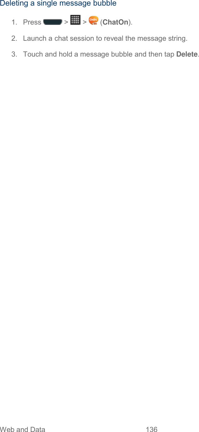 Web and Data  136   Deleting a single message bubble 1.  Press   &gt;   &gt;   (ChatOn). 2.  Launch a chat session to reveal the message string. 3.  Touch and hold a message bubble and then tap Delete. 