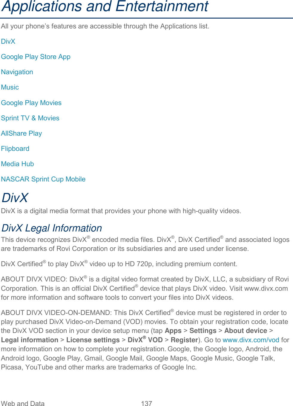 Web and Data  137   Applications and Entertainment All your phone’s features are accessible through the Applications list. DivX Google Play Store App Navigation Music Google Play Movies Sprint TV &amp; Movies AllShare Play Flipboard Media Hub NASCAR Sprint Cup Mobile DivX DivX is a digital media format that provides your phone with high-quality videos. DivX Legal Information This device recognizes DivX® encoded media files. DivX®, DivX Certified® and associated logos are trademarks of Rovi Corporation or its subsidiaries and are used under license. DivX Certified® to play DivX® video up to HD 720p, including premium content.  ABOUT DIVX VIDEO: DivX® is a digital video format created by DivX, LLC, a subsidiary of Rovi Corporation. This is an official DivX Certified® device that plays DivX video. Visit www.divx.com for more information and software tools to convert your files into DivX videos.ABOUT DIVX VIDEO-ON-DEMAND: This DivX Certified® device must be registered in order to play purchased DivX Video-on-Demand (VOD) movies. To obtain your registration code, locate the DivX VOD section in your device setup menu (tap Apps &gt; Settings &gt; About device &gt; Legal information &gt; License settings &gt; DivX® VOD &gt; Register). Go to www.divx.com/vod for more information on how to complete your registration. Google, the Google logo, Android, the Android logo, Google Play, Gmail, Google Mail, Google Maps, Google Music, Google Talk, Picasa, YouTube and other marks are trademarks of Google Inc.