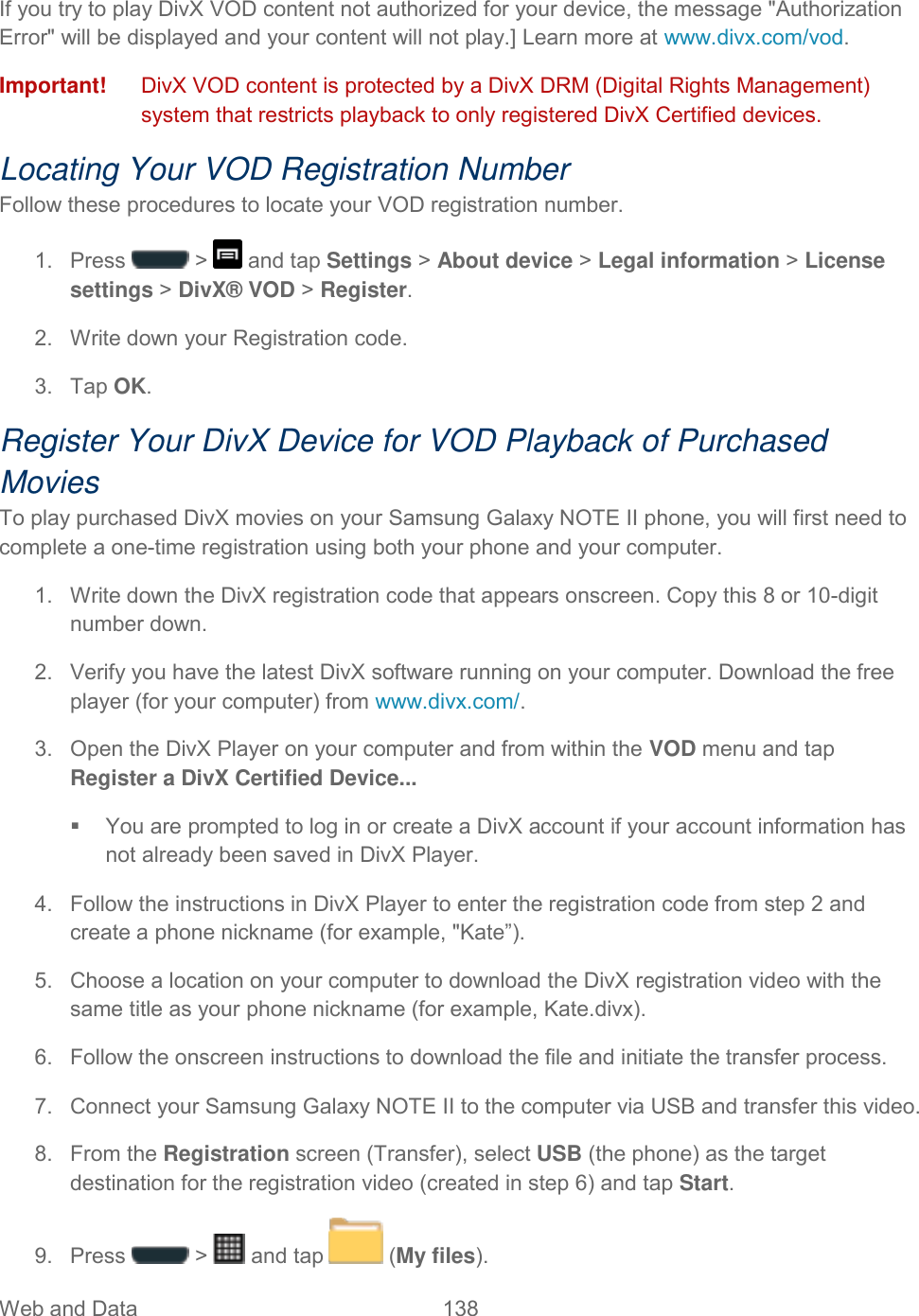 Web and Data  138   If you try to play DivX VOD content not authorized for your device, the message &quot;Authorization Error&quot; will be displayed and your content will not play.] Learn more at www.divx.com/vod. Important!   DivX VOD content is protected by a DivX DRM (Digital Rights Management) system that restricts playback to only registered DivX Certified devices. Locating Your VOD Registration Number Follow these procedures to locate your VOD registration number. 1.  Press   &gt;   and tap Settings &gt; About device &gt; Legal information &gt; License settings &gt; DivX® VOD &gt; Register. 2.  Write down your Registration code. 3.  Tap OK. Register Your DivX Device for VOD Playback of Purchased Movies To play purchased DivX movies on your Samsung Galaxy NOTE II phone, you will first need to complete a one-time registration using both your phone and your computer.  1.  Write down the DivX registration code that appears onscreen. Copy this 8 or 10-digit number down. 2.  Verify you have the latest DivX software running on your computer. Download the free player (for your computer) from www.divx.com/.  3.  Open the DivX Player on your computer and from within the VOD menu and tap Register a DivX Certified Device...   You are prompted to log in or create a DivX account if your account information has not already been saved in DivX Player. 4.  Follow the instructions in DivX Player to enter the registration code from step 2 and create a phone nickname (for example, &quot;Kate”). 5.  Choose a location on your computer to download the DivX registration video with the same title as your phone nickname (for example, Kate.divx). 6.  Follow the onscreen instructions to download the file and initiate the transfer process. 7.  Connect your Samsung Galaxy NOTE II to the computer via USB and transfer this video.  8.  From the Registration screen (Transfer), select USB (the phone) as the target destination for the registration video (created in step 6) and tap Start. 9.  Press   &gt;   and tap   (My files). 
