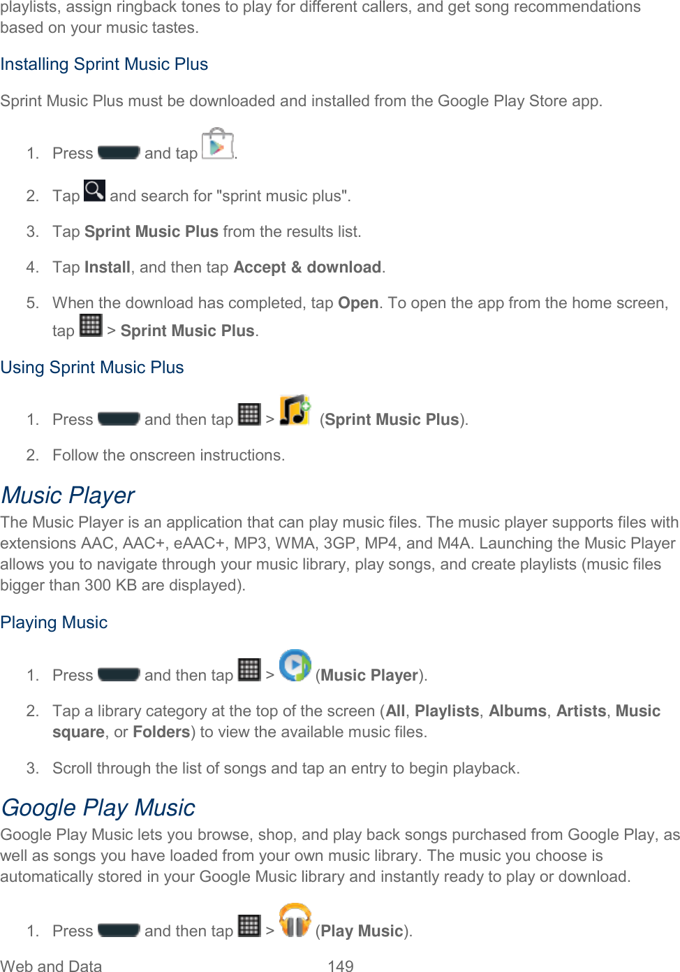 Web and Data  149   playlists, assign ringback tones to play for different callers, and get song recommendations based on your music tastes. Installing Sprint Music Plus Sprint Music Plus must be downloaded and installed from the Google Play Store app. 1.  Press   and tap  . 2.  Tap   and search for &quot;sprint music plus&quot;. 3.  Tap Sprint Music Plus from the results list. 4.  Tap Install, and then tap Accept &amp; download. 5.  When the download has completed, tap Open. To open the app from the home screen, tap   &gt; Sprint Music Plus. Using Sprint Music Plus 1.  Press   and then tap   &gt;    (Sprint Music Plus).  2.  Follow the onscreen instructions. Music Player The Music Player is an application that can play music files. The music player supports files with extensions AAC, AAC+, eAAC+, MP3, WMA, 3GP, MP4, and M4A. Launching the Music Player allows you to navigate through your music library, play songs, and create playlists (music files bigger than 300 KB are displayed). Playing Music 1.  Press   and then tap   &gt;   (Music Player).  2.  Tap a library category at the top of the screen (All, Playlists, Albums, Artists, Music square, or Folders) to view the available music files. 3.  Scroll through the list of songs and tap an entry to begin playback. Google Play Music Google Play Music lets you browse, shop, and play back songs purchased from Google Play, as well as songs you have loaded from your own music library. The music you choose is automatically stored in your Google Music library and instantly ready to play or download. 1.  Press   and then tap   &gt;   (Play Music).  