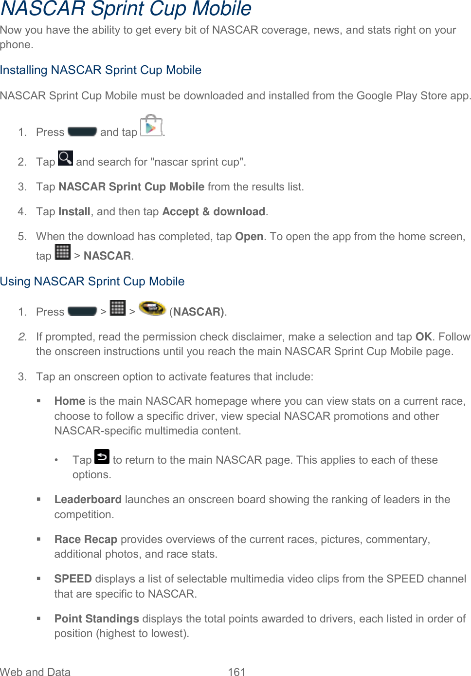 Web and Data  161   NASCAR Sprint Cup Mobile Now you have the ability to get every bit of NASCAR coverage, news, and stats right on your phone. Installing NASCAR Sprint Cup Mobile NASCAR Sprint Cup Mobile must be downloaded and installed from the Google Play Store app. 1.  Press   and tap  . 2.  Tap   and search for &quot;nascar sprint cup&quot;. 3.  Tap NASCAR Sprint Cup Mobile from the results list. 4.  Tap Install, and then tap Accept &amp; download. 5.  When the download has completed, tap Open. To open the app from the home screen, tap   &gt; NASCAR. Using NASCAR Sprint Cup Mobile 1.  Press   &gt;   &gt;   (NASCAR). 2. If prompted, read the permission check disclaimer, make a selection and tap OK. Follow the onscreen instructions until you reach the main NASCAR Sprint Cup Mobile page. 3.  Tap an onscreen option to activate features that include:   Home is the main NASCAR homepage where you can view stats on a current race, choose to follow a specific driver, view special NASCAR promotions and other NASCAR-specific multimedia content. •  Tap   to return to the main NASCAR page. This applies to each of these options.  Leaderboard launches an onscreen board showing the ranking of leaders in the competition.  Race Recap provides overviews of the current races, pictures, commentary, additional photos, and race stats.  SPEED displays a list of selectable multimedia video clips from the SPEED channel that are specific to NASCAR.  Point Standings displays the total points awarded to drivers, each listed in order of position (highest to lowest). 
