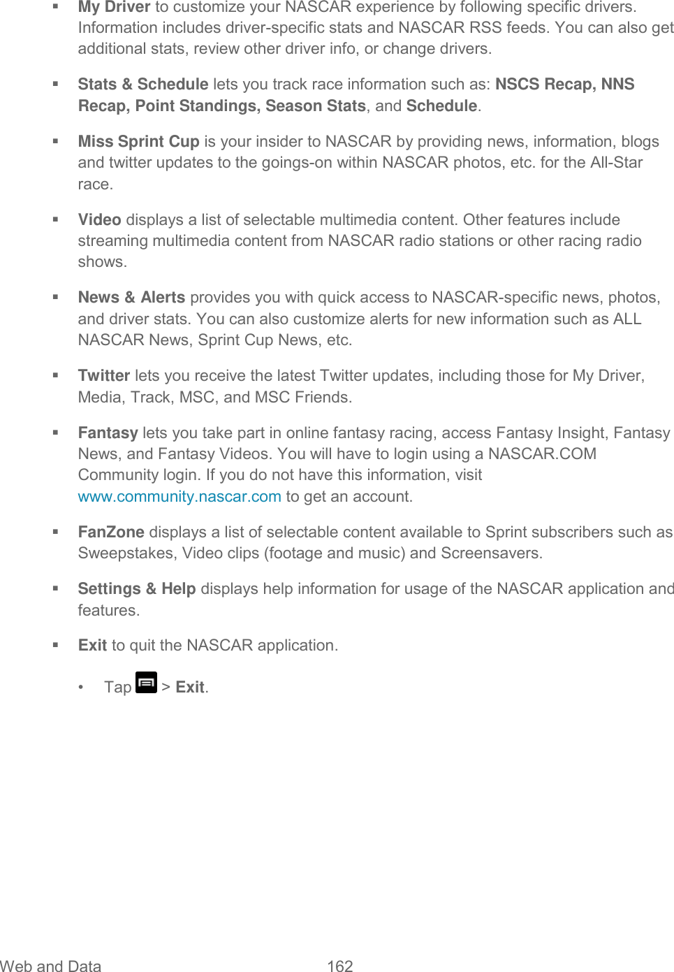 Web and Data  162    My Driver to customize your NASCAR experience by following specific drivers. Information includes driver-specific stats and NASCAR RSS feeds. You can also get additional stats, review other driver info, or change drivers.  Stats &amp; Schedule lets you track race information such as: NSCS Recap, NNS Recap, Point Standings, Season Stats, and Schedule.  Miss Sprint Cup is your insider to NASCAR by providing news, information, blogs and twitter updates to the goings-on within NASCAR photos, etc. for the All-Star race.  Video displays a list of selectable multimedia content. Other features include streaming multimedia content from NASCAR radio stations or other racing radio shows.  News &amp; Alerts provides you with quick access to NASCAR-specific news, photos, and driver stats. You can also customize alerts for new information such as ALL NASCAR News, Sprint Cup News, etc.  Twitter lets you receive the latest Twitter updates, including those for My Driver, Media, Track, MSC, and MSC Friends.  Fantasy lets you take part in online fantasy racing, access Fantasy Insight, Fantasy News, and Fantasy Videos. You will have to login using a NASCAR.COM Community login. If you do not have this information, visit www.community.nascar.com to get an account.   FanZone displays a list of selectable content available to Sprint subscribers such as Sweepstakes, Video clips (footage and music) and Screensavers.  Settings &amp; Help displays help information for usage of the NASCAR application and features.  Exit to quit the NASCAR application.  •  Tap   &gt; Exit. 