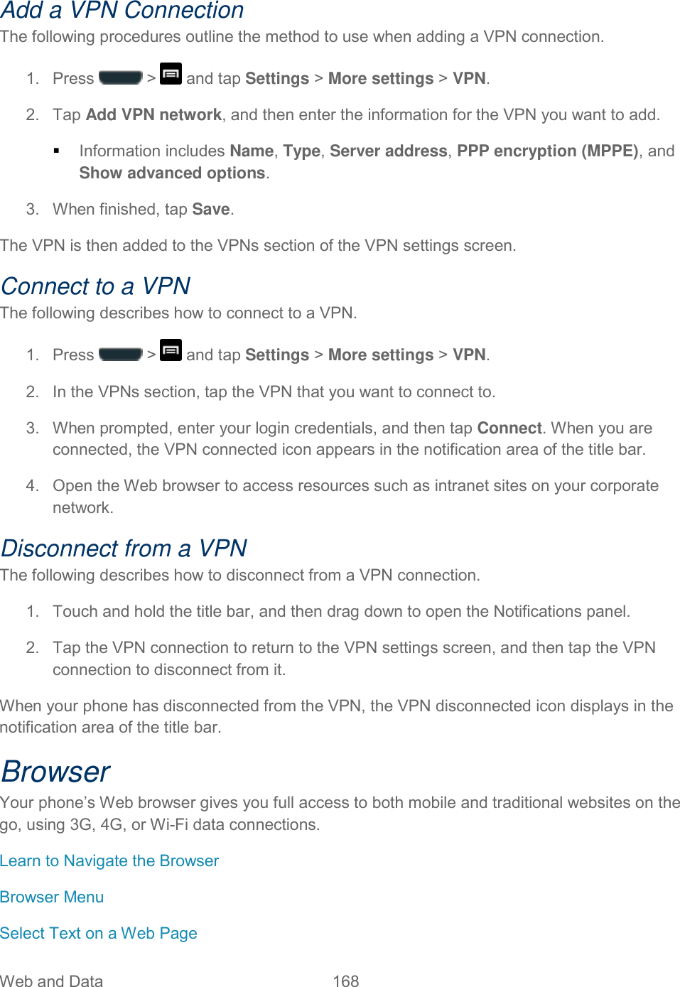 Web and Data  168   Add a VPN Connection The following procedures outline the method to use when adding a VPN connection. 1.  Press   &gt;   and tap Settings &gt; More settings &gt; VPN. 2.  Tap Add VPN network, and then enter the information for the VPN you want to add.  Information includes Name, Type, Server address, PPP encryption (MPPE), and Show advanced options. 3.  When finished, tap Save. The VPN is then added to the VPNs section of the VPN settings screen. Connect to a VPN The following describes how to connect to a VPN. 1. Press   &gt;   and tap Settings &gt; More settings &gt; VPN. 2.  In the VPNs section, tap the VPN that you want to connect to. 3.  When prompted, enter your login credentials, and then tap Connect. When you are connected, the VPN connected icon appears in the notification area of the title bar. 4.  Open the Web browser to access resources such as intranet sites on your corporate network.  Disconnect from a VPN The following describes how to disconnect from a VPN connection. 1.  Touch and hold the title bar, and then drag down to open the Notifications panel. 2.  Tap the VPN connection to return to the VPN settings screen, and then tap the VPN connection to disconnect from it.  When your phone has disconnected from the VPN, the VPN disconnected icon displays in the notification area of the title bar. Browser Your phone’s Web browser gives you full access to both mobile and traditional websites on the go, using 3G, 4G, or Wi-Fi data connections.  Learn to Navigate the Browser Browser Menu Select Text on a Web Page 