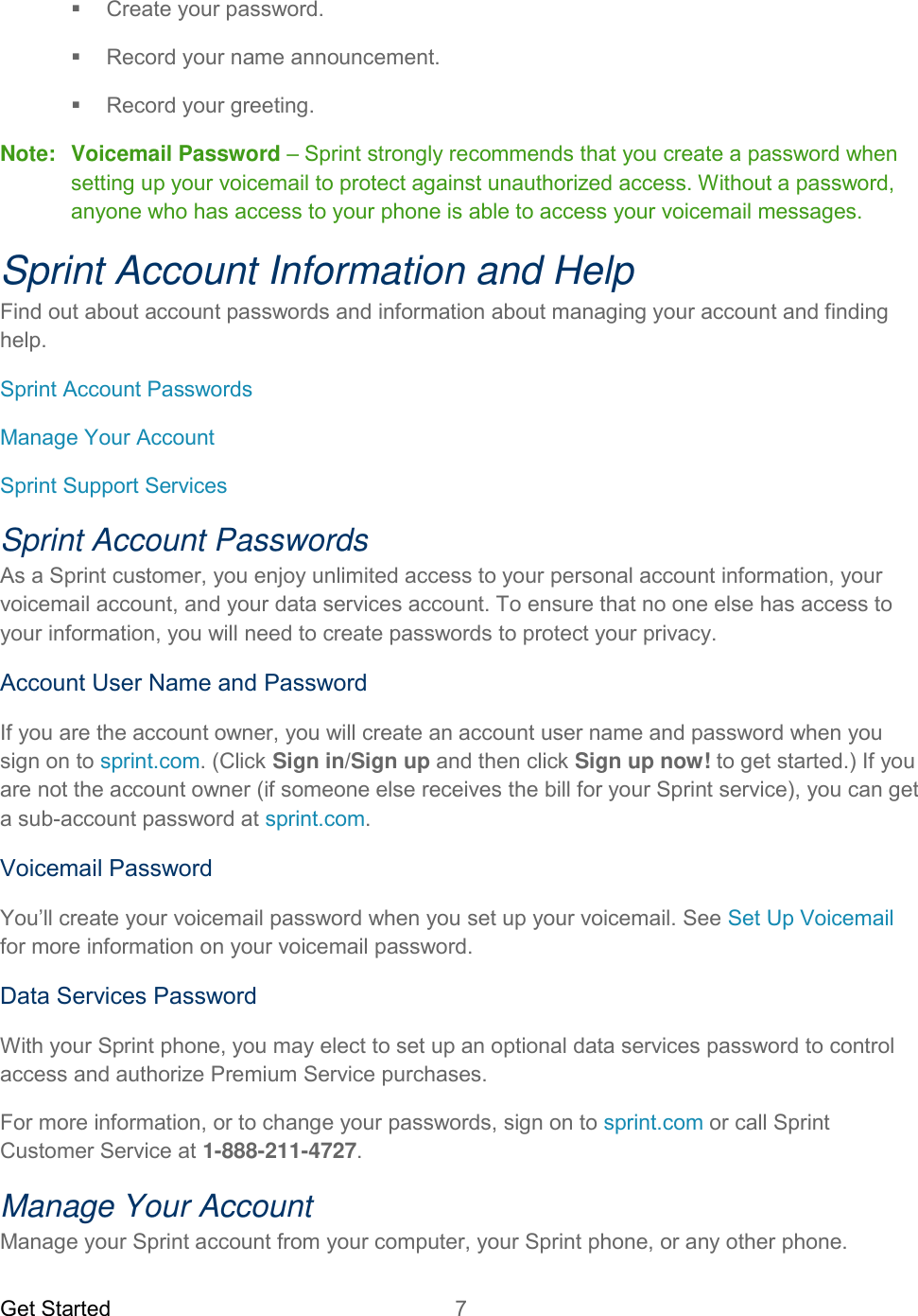 Get Started  7     Create your password.   Record your name announcement.   Record your greeting. Note:  Voicemail Password – Sprint strongly recommends that you create a password when setting up your voicemail to protect against unauthorized access. Without a password, anyone who has access to your phone is able to access your voicemail messages. Sprint Account Information and Help Find out about account passwords and information about managing your account and finding help. Sprint Account Passwords Manage Your Account Sprint Support Services Sprint Account Passwords As a Sprint customer, you enjoy unlimited access to your personal account information, your voicemail account, and your data services account. To ensure that no one else has access to your information, you will need to create passwords to protect your privacy. Account User Name and Password If you are the account owner, you will create an account user name and password when you sign on to sprint.com. (Click Sign in/Sign up and then click Sign up now! to get started.) If you are not the account owner (if someone else receives the bill for your Sprint service), you can get a sub-account password at sprint.com. Voicemail Password You’ll create your voicemail password when you set up your voicemail. See Set Up Voicemail for more information on your voicemail password. Data Services Password With your Sprint phone, you may elect to set up an optional data services password to control access and authorize Premium Service purchases. For more information, or to change your passwords, sign on to sprint.com or call Sprint Customer Service at 1-888-211-4727. Manage Your Account Manage your Sprint account from your computer, your Sprint phone, or any other phone. 