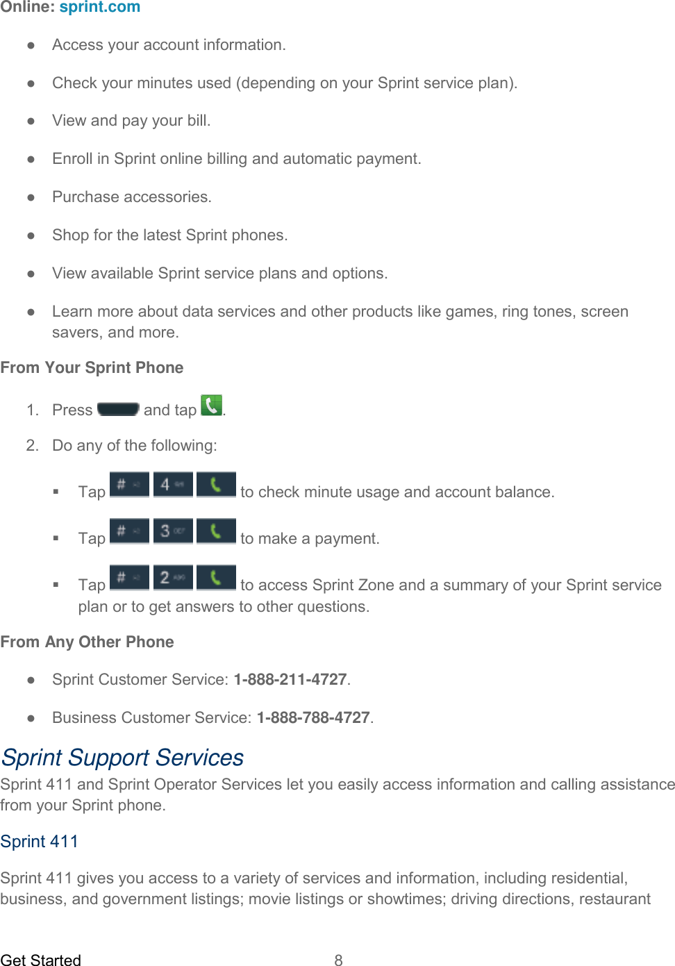 Get Started  8   Online: sprint.com ●  Access your account information. ●  Check your minutes used (depending on your Sprint service plan). ●  View and pay your bill. ●  Enroll in Sprint online billing and automatic payment. ●  Purchase accessories. ● Shop for the latest Sprint phones. ●  View available Sprint service plans and options. ●  Learn more about data services and other products like games, ring tones, screen savers, and more. From Your Sprint Phone 1.  Press  and tap  .  2.  Do any of the following:   Tap      to check minute usage and account balance.   Tap       to make a payment.   Tap      to access Sprint Zone and a summary of your Sprint service plan or to get answers to other questions. From Any Other Phone ●  Sprint Customer Service: 1-888-211-4727. ●  Business Customer Service: 1-888-788-4727. Sprint Support Services Sprint 411 and Sprint Operator Services let you easily access information and calling assistance from your Sprint phone. Sprint 411 Sprint 411 gives you access to a variety of services and information, including residential, business, and government listings; movie listings or showtimes; driving directions, restaurant 