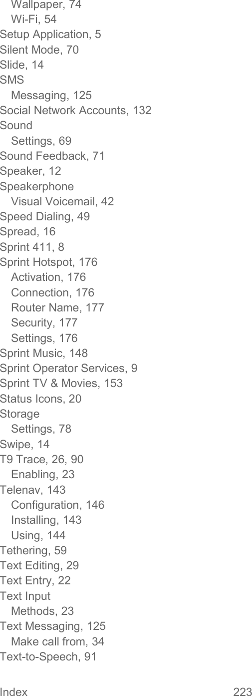 Index  223   Wallpaper, 74 Wi-Fi, 54 Setup Application, 5 Silent Mode, 70 Slide, 14 SMS Messaging, 125 Social Network Accounts, 132 Sound Settings, 69 Sound Feedback, 71 Speaker, 12 Speakerphone Visual Voicemail, 42 Speed Dialing, 49 Spread, 16 Sprint 411, 8 Sprint Hotspot, 176 Activation, 176 Connection, 176 Router Name, 177 Security, 177 Settings, 176 Sprint Music, 148 Sprint Operator Services, 9 Sprint TV &amp; Movies, 153 Status Icons, 20 Storage Settings, 78 Swipe, 14 T9 Trace, 26, 90 Enabling, 23 Telenav, 143 Configuration, 146 Installing, 143 Using, 144 Tethering, 59 Text Editing, 29 Text Entry, 22 Text Input Methods, 23 Text Messaging, 125 Make call from, 34 Text-to-Speech, 91 