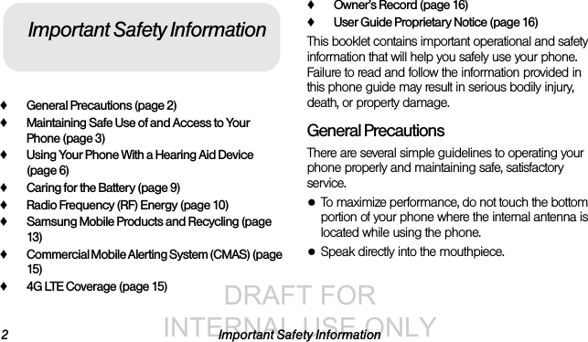 DRAFT FOR INTERNAL USE ONLY2 Important Safety Information♦General Precautions (page 2)♦Maintaining Safe Use of and Access to Your Phone (page 3)♦Using Your Phone With a Hearing Aid Device (page 6)♦Caring for the Battery (page 9)♦Radio Frequency (RF) Energy (page 10)♦Samsung Mobile Products and Recycling (page 13)♦Commercial Mobile Alerting System (CMAS) (page 15)♦4G LTE Coverage (page 15)♦Owner’s Record (page 16)♦User Guide Proprietary Notice (page 16)This booklet contains important operational and safety information that will help you safely use your phone. Failure to read and follow the information provided in this phone guide may result in serious bodily injury, death, or property damage.General PrecautionsThere are several simple guidelines to operating your phone properly and maintaining safe, satisfactory service.●To maximize performance, do not touch the bottom portion of your phone where the internal antenna is located while using the phone.●Speak directly into the mouthpiece.Important Safety Information