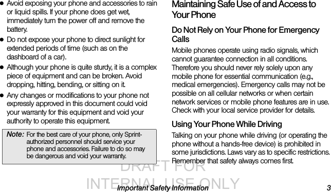 DRAFT FOR INTERNAL USE ONLYImportant Safety Information 3●Avoid exposing your phone and accessories to rain or liquid spills. If your phone does get wet, immediately turn the power off and remove the battery. ●Do not expose your phone to direct sunlight for extended periods of time (such as on the dashboard of a car). ●Although your phone is quite sturdy, it is a complex piece of equipment and can be broken. Avoid dropping, hitting, bending, or sitting on it. ●Any changes or modifications to your phone not expressly approved in this document could void your warranty for this equipment and void your authority to operate this equipment. Maintaining Safe Use of and Access to Your PhoneDo Not Rely on Your Phone for Emergency Calls Mobile phones operate using radio signals, which cannot guarantee connection in all conditions. Therefore you should never rely solely upon any mobile phone for essential communication (e.g., medical emergencies). Emergency calls may not be possible on all cellular networks or when certain network services or mobile phone features are in use. Check with your local service provider for details.Using Your Phone While DrivingTalking on your phone while driving (or operating the phone without a hands-free device) is prohibited in some jurisdictions. Laws vary as to specific restrictions. Remember that safety always comes first.Note: For the best care of your phone, only Sprint-authorized personnel should service your phone and accessories. Failure to do so may be dangerous and void your warranty.