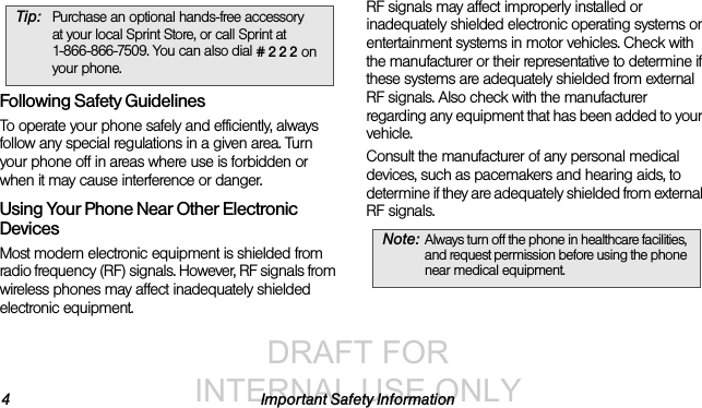DRAFT FOR INTERNAL USE ONLY4 Important Safety InformationFollowing Safety GuidelinesTo operate your phone safely and efficiently, always follow any special regulations in a given area. Turn your phone off in areas where use is forbidden or when it may cause interference or danger.Using Your Phone Near Other Electronic DevicesMost modern electronic equipment is shielded from radio frequency (RF) signals. However, RF signals from wireless phones may affect inadequately shielded electronic equipment.RF signals may affect improperly installed or inadequately shielded electronic operating systems or entertainment systems in motor vehicles. Check with the manufacturer or their representative to determine if these systems are adequately shielded from external RF signals. Also check with the manufacturer regarding any equipment that has been added to your vehicle.Consult the manufacturer of any personal medical devices, such as pacemakers and hearing aids, to determine if they are adequately shielded from external RF signals.Tip: Purchase an optional hands-free accessory at your local Sprint Store, or call Sprint at 1-866-866-7509. You can also dial # 2 2 2 on your phone.Note: Always turn off the phone in healthcare facilities, and request permission before using the phone near medical equipment.
