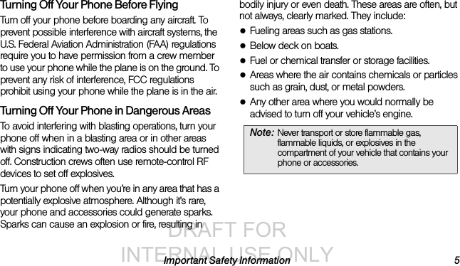 DRAFT FOR INTERNAL USE ONLYImportant Safety Information 5Turning Off Your Phone Before FlyingTurn off your phone before boarding any aircraft. To prevent possible interference with aircraft systems, the U.S. Federal Aviation Administration (FAA) regulations require you to have permission from a crew member to use your phone while the plane is on the ground. To prevent any risk of interference, FCC regulations prohibit using your phone while the plane is in the air.Turning Off Your Phone in Dangerous AreasTo avoid interfering with blasting operations, turn your phone off when in a blasting area or in other areas with signs indicating two-way radios should be turned off. Construction crews often use remote-control RF devices to set off explosives.Turn your phone off when you’re in any area that has a potentially explosive atmosphere. Although it’s rare, your phone and accessories could generate sparks. Sparks can cause an explosion or fire, resulting in bodily injury or even death. These areas are often, but not always, clearly marked. They include:●Fueling areas such as gas stations.●Below deck on boats.●Fuel or chemical transfer or storage facilities.●Areas where the air contains chemicals or particles such as grain, dust, or metal powders.●Any other area where you would normally be advised to turn off your vehicle’s engine.Note: Never transport or store flammable gas, flammable liquids, or explosives in the compartment of your vehicle that contains your phone or accessories.