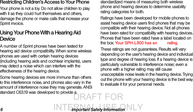 DRAFT FOR INTERNAL USE ONLY6 Important Safety InformationRestricting Children’s Access to Your PhoneYour phone is not a toy. Do not allow children to play with it as they could hurt themselves and others, damage the phone or make calls that increase your Sprint invoice.Using Your Phone With a Hearing Aid DeviceA number of Sprint phones have been tested for hearing aid device compatibility. When some wireless phones are used with certain hearing devices (including hearing aids and cochlear implants), users may detect a noise which can interfere with the effectiveness of the hearing device.Some hearing devices are more immune than others to this interference noise, and phones also vary in the amount of interference noise they may generate. ANSI standard C63.19 was developed to provide a standardized means of measuring both wireless phone and hearing devices to determine usability rating categories for both.Ratings have been developed for mobile phones to assist hearing device users find phones that may be compatible with their hearing device. Not all phones have been rated for compatibility with hearing devices. Phones that have been rated have a label located on the box. Your SPH-L900 has an xxxx rating.These ratings are not guarantees. Results will vary depending on the user’s hearing device and individual type and degree of hearing loss. If a hearing device is particularly vulnerable to interference noise; even a phone with a higher rating may still cause unacceptable noise levels in the hearing device. Trying out the phone with your hearing device is the best way to evaluate it for your personal needs.