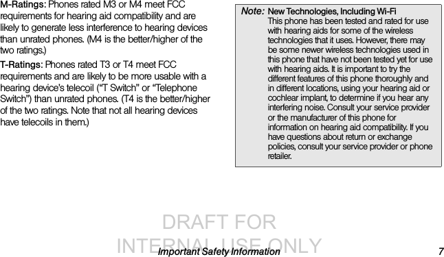 DRAFT FOR INTERNAL USE ONLYImportant Safety Information 7M-Ratings: Phones rated M3 or M4 meet FCC requirements for hearing aid compatibility and are likely to generate less interference to hearing devices than unrated phones. (M4 is the better/higher of the two ratings.)T-Ratings: Phones rated T3 or T4 meet FCC requirements and are likely to be more usable with a hearing device’s telecoil (“T Switch” or “Telephone Switch”) than unrated phones. (T4 is the better/higher of the two ratings. Note that not all hearing devices have telecoils in them.)Note: New Technologies, Including Wi-Fi This phone has been tested and rated for use with hearing aids for some of the wireless technologies that it uses. However, there may be some newer wireless technologies used in this phone that have not been tested yet for use with hearing aids. It is important to try the different features of this phone thoroughly and in different locations, using your hearing aid or cochlear implant, to determine if you hear any interfering noise. Consult your service provider or the manufacturer of this phone for information on hearing aid compatibility. If you have questions about return or exchange policies, consult your service provider or phone retailer.