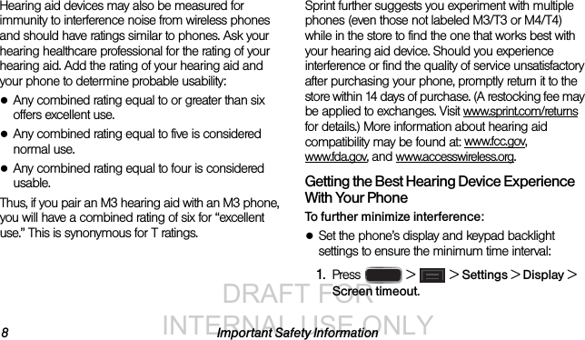 DRAFT FOR INTERNAL USE ONLY8 Important Safety InformationHearing aid devices may also be measured for immunity to interference noise from wireless phones and should have ratings similar to phones. Ask your hearing healthcare professional for the rating of your hearing aid. Add the rating of your hearing aid and your phone to determine probable usability:●Any combined rating equal to or greater than six offers excellent use.●Any combined rating equal to five is considered normal use.●Any combined rating equal to four is considered usable.Thus, if you pair an M3 hearing aid with an M3 phone, you will have a combined rating of six for “excellent use.” This is synonymous for T ratings.Sprint further suggests you experiment with multiple phones (even those not labeled M3/T3 or M4/T4) while in the store to find the one that works best with your hearing aid device. Should you experience interference or find the quality of service unsatisfactory after purchasing your phone, promptly return it to the store within 14 days of purchase. (A restocking fee may be applied to exchanges. Visit www.sprint.com/returns for details.) More information about hearing aid compatibility may be found at: www.fcc.gov, www.fda.gov, and www.accesswireless.org.Getting the Best Hearing Device Experience With Your PhoneTo further minimize interference:●Set the phone’s display and keypad backlight settings to ensure the minimum time interval:1. Press   &gt;  &gt; Settings &gt; Display &gt; Screen timeout.