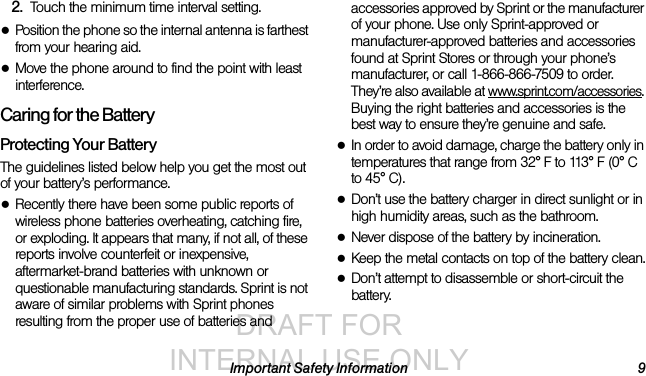 DRAFT FOR INTERNAL USE ONLYImportant Safety Information 92. Touch the minimum time interval setting.●Position the phone so the internal antenna is farthest from your hearing aid.●Move the phone around to find the point with least interference.Caring for the BatteryProtecting Your BatteryThe guidelines listed below help you get the most out of your battery’s performance.●Recently there have been some public reports of wireless phone batteries overheating, catching fire, or exploding. It appears that many, if not all, of these reports involve counterfeit or inexpensive, aftermarket-brand batteries with unknown or questionable manufacturing standards. Sprint is not aware of similar problems with Sprint phones resulting from the proper use of batteries and accessories approved by Sprint or the manufacturer of your phone. Use only Sprint-approved or manufacturer-approved batteries and accessories found at Sprint Stores or through your phone’s manufacturer, or call 1-866-866-7509 to order. They’re also available at www.sprint.com/accessories. Buying the right batteries and accessories is the best way to ensure they’re genuine and safe.●In order to avoid damage, charge the battery only in temperatures that range from 32° F to 113° F (0° C to 45° C).●Don’t use the battery charger in direct sunlight or in high humidity areas, such as the bathroom.●Never dispose of the battery by incineration.●Keep the metal contacts on top of the battery clean.●Don’t attempt to disassemble or short-circuit the battery.