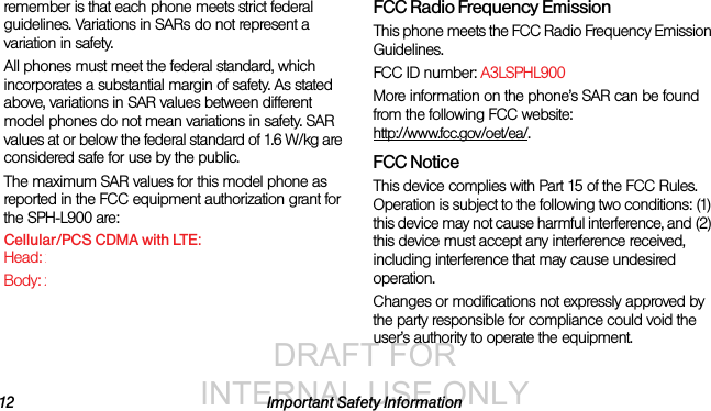 DRAFT FOR INTERNAL USE ONLY12 Important Safety Informationremember is that each phone meets strict federal guidelines. Variations in SARs do not represent a variation in safety. All phones must meet the federal standard, which incorporates a substantial margin of safety. As stated above, variations in SAR values between different model phones do not mean variations in safety. SAR values at or below the federal standard of 1.6 W/kg are considered safe for use by the public. The maximum SAR values for this model phone as reported in the FCC equipment authorization grant for the SPH-L900 are:Cellular/PCS CDMA with LTE:Head: xxxxxxxxxxBody: xxxxxxxxxxFCC Radio Frequency EmissionThis phone meets the FCC Radio Frequency Emission Guidelines. FCC ID number: A3LSPHL900 More information on the phone’s SAR can be found from the following FCC website: http://www.fcc.gov/oet/ea/.FCC NoticeThis device complies with Part 15 of the FCC Rules. Operation is subject to the following two conditions: (1) this device may not cause harmful interference, and (2) this device must accept any interference received, including interference that may cause undesired operation.Changes or modifications not expressly approved by the party responsible for compliance could void the user’s authority to operate the equipment.