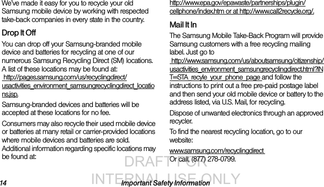 DRAFT FOR INTERNAL USE ONLY14 Important Safety InformationWe&apos;ve made it easy for you to recycle your old Samsung mobile device by working with respected take-back companies in every state in the country.Drop It OffYou can drop off your Samsung-branded mobile device and batteries for recycling at one of our numerous Samsung Recycling Direct (SM) locations. A list of these locations may be found at: http://pages.samsung.com/us/recyclingdirect/usactivities_environment_samsungrecyclingdirect_locations.jsp.Samsung-branded devices and batteries will be accepted at these locations for no fee.Consumers may also recycle their used mobile device or batteries at many retail or carrier-provided locations where mobile devices and batteries are sold. Additional information regarding specific locations may be found at: http://www.epa.gov/epawaste/partnerships/plugin/cellphone/index.htm or at http://www.call2recycle.org/.Mail It InThe Samsung Mobile Take-Back Program will provide Samsung customers with a free recycling mailing label. Just go to http://www.samsung.com/us/aboutsamsung/citizenship/usactivities_environment_samsungrecyclingdirect.html?INT=STA_recyle_your_phone_page and follow the instructions to print out a free pre-paid postage label and then send your old mobile device or battery to the address listed, via U.S. Mail, for recycling.Dispose of unwanted electronics through an approved recycler.To find the nearest recycling location, go to our website:www.samsung.com/recyclingdirect Or call, (877) 278-0799.