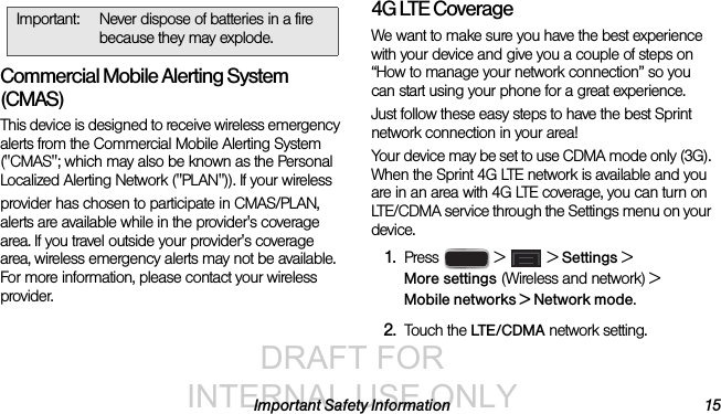 DRAFT FOR INTERNAL USE ONLYImportant Safety Information 15Commercial Mobile Alerting System (CMAS)This device is designed to receive wireless emergency alerts from the Commercial Mobile Alerting System (&quot;CMAS&quot;; which may also be known as the Personal Localized Alerting Network (&quot;PLAN&quot;)). If your wirelessprovider has chosen to participate in CMAS/PLAN, alerts are available while in the provider&apos;s coverage area. If you travel outside your provider&apos;s coverage area, wireless emergency alerts may not be available. For more information, please contact your wireless provider.4G LTE CoverageWe want to make sure you have the best experience with your device and give you a couple of steps on “How to manage your network connection” so you can start using your phone for a great experience.Just follow these easy steps to have the best Sprint network connection in your area!Your device may be set to use CDMA mode only (3G). When the Sprint 4G LTE network is available and you are in an area with 4G LTE coverage, you can turn on LTE/CDMA service through the Settings menu on your device.1. Press   &gt;  &gt; Settings &gt; More settings (Wireless and network) &gt; Mobile networks &gt; Network mode.2. Touch the LT E / C D M A  network setting.Important: Never dispose of batteries in a fire because they may explode.
