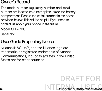 DRAFT FOR INTERNAL USE ONLY16 Important Safety InformationOwner’s RecordThe model number, regulatory number, and serial number are located on a nameplate inside the battery compartment. Record the serial number in the space provided below. This will be helpful if you need to contact us about your phone in the future.Model: SPH-L900Serial No.: User Guide Proprietary Notice Nuance®, VSuite™, and the Nuance logo are trademarks or registered trademarks of Nuance Communications, Inc., or its affiliates in the United States and/or other countries. 