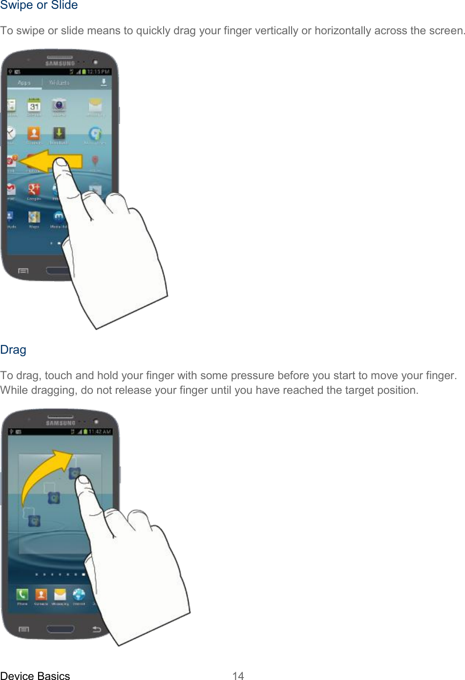 Device Basics 14   Swipe or Slide To swipe or slide means to quickly drag your finger vertically or horizontally across the screen.  Drag To drag, touch and hold your finger with some pressure before you start to move your finger. While dragging, do not release your finger until you have reached the target position.  