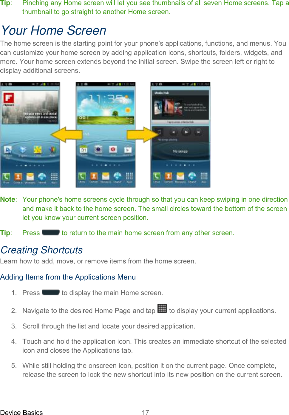 Device Basics 17   Tip:  Pinching any Home screen will let you see thumbnails of all seven Home screens. Tap a thumbnail to go straight to another Home screen. Your Home Screen The home screen is the starting point for your phone’s applications, functions, and menus. You can customize your home screen by adding application icons, shortcuts, folders, widgets, and more. Your home screen extends beyond the initial screen. Swipe the screen left or right to display additional screens.  Note:   Your phone&apos;s home screens cycle through so that you can keep swiping in one direction and make it back to the home screen. The small circles toward the bottom of the screen let you know your current screen position.  Tip:   Press   to return to the main home screen from any other screen. Creating Shortcuts Learn how to add, move, or remove items from the home screen. Adding Items from the Applications Menu 1.  Press   to display the main Home screen.  2.  Navigate to the desired Home Page and tap  to display your current applications. 3.  Scroll through the list and locate your desired application. 4.  Touch and hold the application icon. This creates an immediate shortcut of the selected icon and closes the Applications tab. 5.  While still holding the onscreen icon, position it on the current page. Once complete, release the screen to lock the new shortcut into its new position on the current screen. 