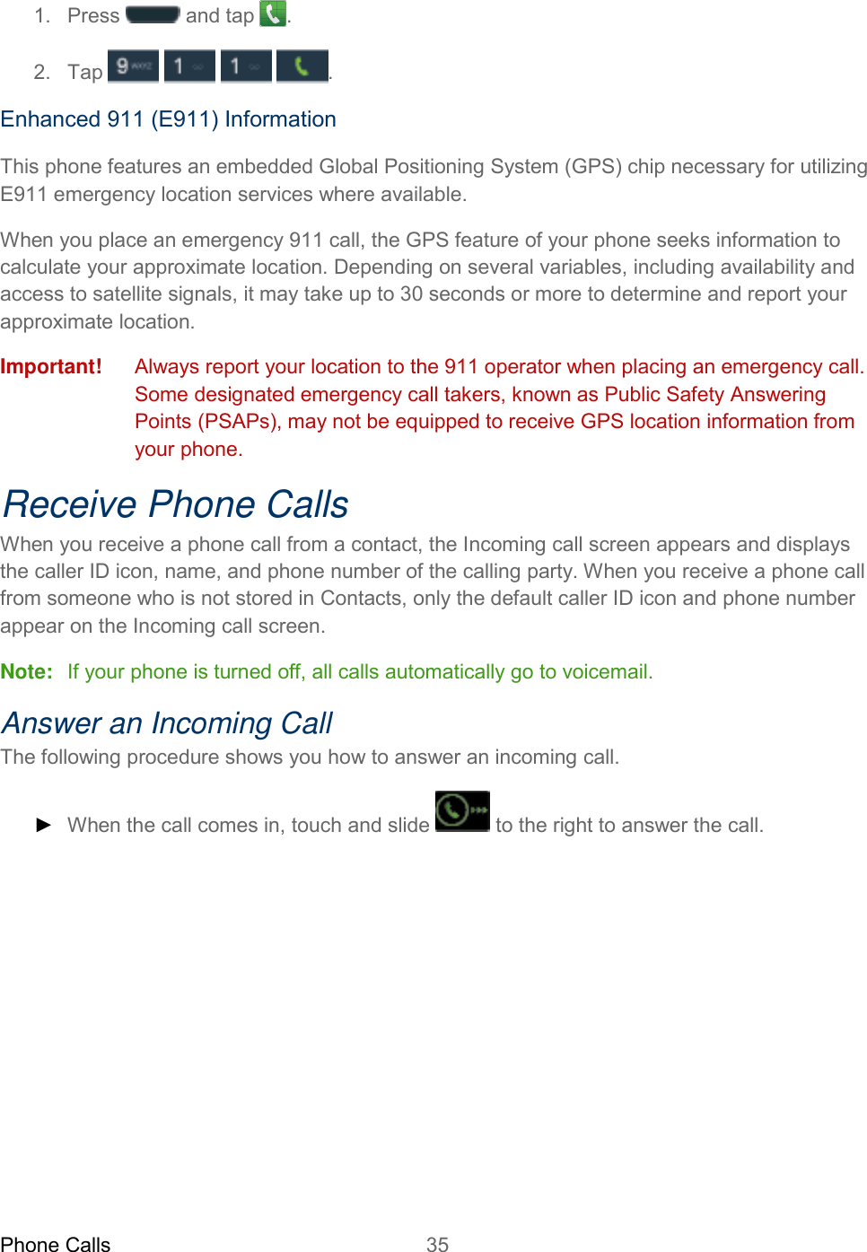 Phone Calls 35   1.  Press   and tap  . 2.  Tap        . Enhanced 911 (E911) Information This phone features an embedded Global Positioning System (GPS) chip necessary for utilizing E911 emergency location services where available. When you place an emergency 911 call, the GPS feature of your phone seeks information to calculate your approximate location. Depending on several variables, including availability and access to satellite signals, it may take up to 30 seconds or more to determine and report your approximate location. Important! Always report your location to the 911 operator when placing an emergency call. Some designated emergency call takers, known as Public Safety Answering Points (PSAPs), may not be equipped to receive GPS location information from your phone. Receive Phone Calls When you receive a phone call from a contact, the Incoming call screen appears and displays the caller ID icon, name, and phone number of the calling party. When you receive a phone call from someone who is not stored in Contacts, only the default caller ID icon and phone number appear on the Incoming call screen. Note:   If your phone is turned off, all calls automatically go to voicemail. Answer an Incoming Call The following procedure shows you how to answer an incoming call. ► When the call comes in, touch and slide   to the right to answer the call. 