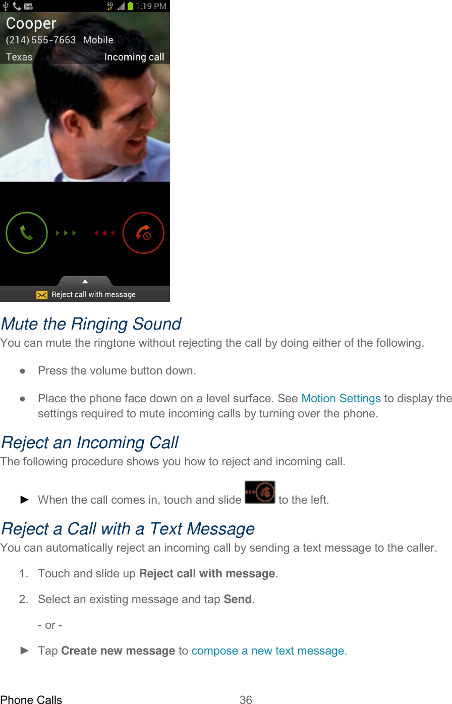 Phone Calls 36    Mute the Ringing Sound You can mute the ringtone without rejecting the call by doing either of the following. ●  Press the volume button down. ●  Place the phone face down on a level surface. See Motion Settings to display the settings required to mute incoming calls by turning over the phone. Reject an Incoming Call The following procedure shows you how to reject and incoming call. ► When the call comes in, touch and slide   to the left. Reject a Call with a Text Message You can automatically reject an incoming call by sending a text message to the caller. 1.  Touch and slide up Reject call with message. 2.  Select an existing message and tap Send. - or - ►  Tap Create new message to compose a new text message.  